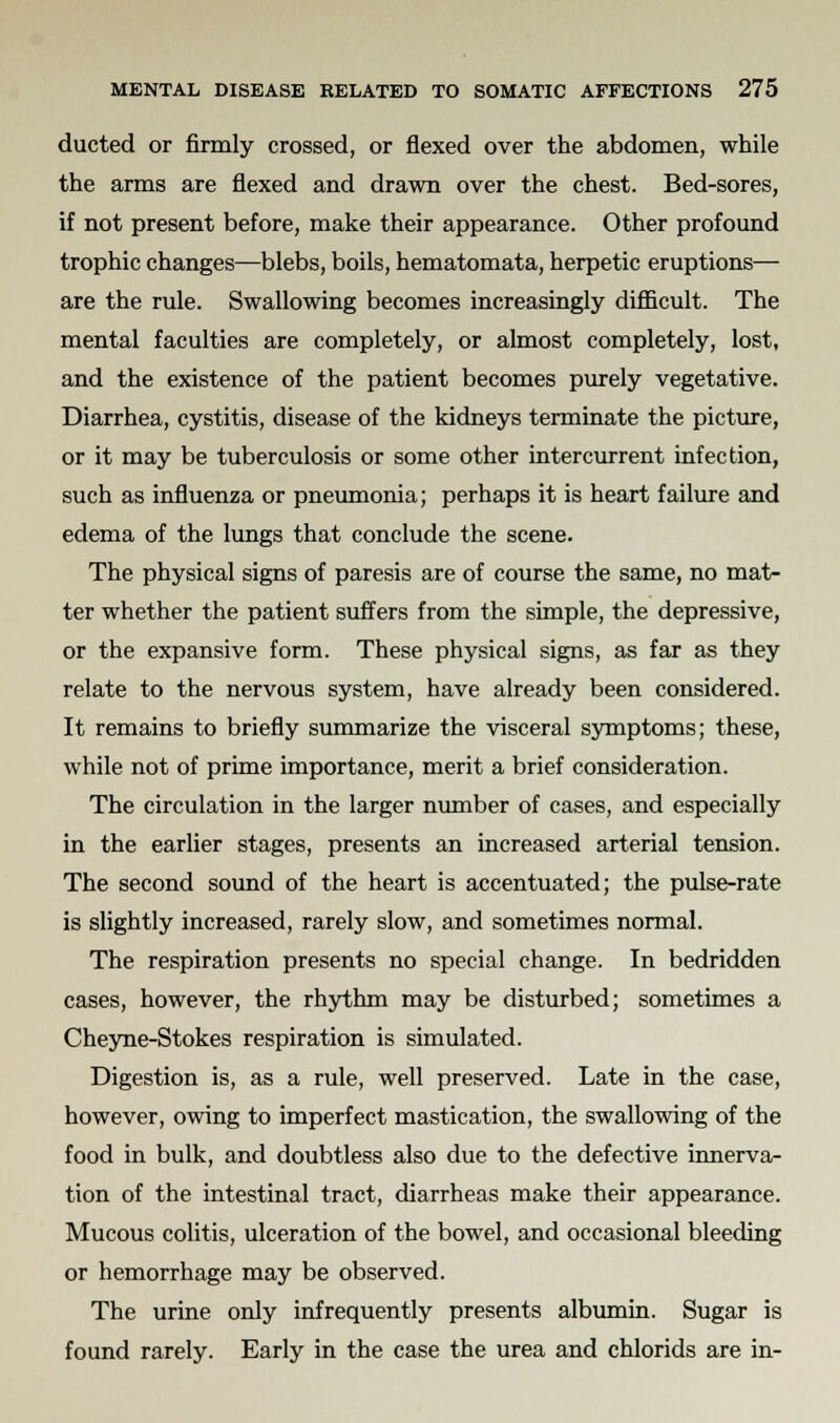 ducted or firmly crossed, or flexed over the abdomen, while the arms are flexed and drawn over the chest. Bed-sores, if not present before, make their appearance. Other profound trophic changes—blebs, boils, hematomata, herpetic eruptions— are the rule. Swallowing becomes increasingly difficult. The mental faculties are completely, or almost completely, lost, and the existence of the patient becomes purely vegetative. Diarrhea, cystitis, disease of the kidneys terminate the picture, or it may be tuberculosis or some other intercurrent infection, such as influenza or pneumonia; perhaps it is heart failure and edema of the lungs that conclude the scene. The physical signs of paresis are of course the same, no mat- ter whether the patient suffers from the simple, the depressive, or the expansive form. These physical signs, as far as they relate to the nervous system, have already been considered. It remains to briefly summarize the visceral symptoms; these, while not of prime importance, merit a brief consideration. The circulation in the larger number of cases, and especially in the earlier stages, presents an increased arterial tension. The second sound of the heart is accentuated; the pulse-rate is slightly increased, rarely slow, and sometimes normal. The respiration presents no special change. In bedridden cases, however, the rhythm may be disturbed; sometimes a Cheyne-Stokes respiration is simulated. Digestion is, as a rule, well preserved. Late in the case, however, owing to imperfect mastication, the swallowing of the food in bulk, and doubtless also due to the defective innerva- tion of the intestinal tract, diarrheas make their appearance. Mucous colitis, ulceration of the bowel, and occasional bleeding or hemorrhage may be observed. The urine only infrequently presents albumin. Sugar is found rarely. Early in the case the urea and chlorids are in-