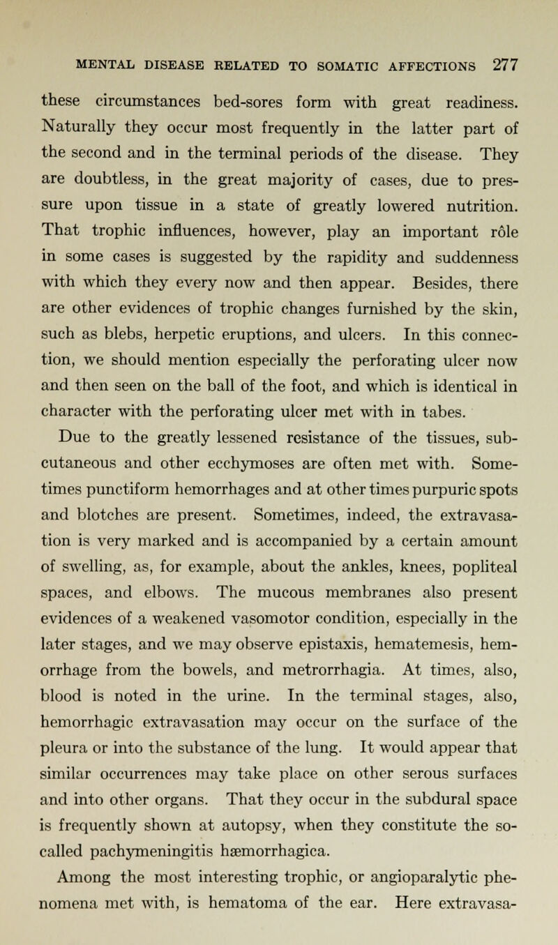 these circumstances bed-sores form with great readiness. Naturally they occur most frequently in the latter part of the second and in the terminal periods of the disease. They are doubtless, in the great majority of cases, due to pres- sure upon tissue in a state of greatly lowered nutrition. That trophic influences, however, play an important role in some cases is suggested by the rapidity and suddenness with which they every now and then appear. Besides, there are other evidences of trophic changes furnished by the skin, such as blebs, herpetic eruptions, and ulcers. In this connec- tion, we should mention especially the perforating ulcer now and then seen on the ball of the foot, and which is identical in character with the perforating ulcer met with in tabes. Due to the greatly lessened resistance of the tissues, sub- cutaneous and other ecchymoses are often met with. Some- times punctiform hemorrhages and at other times purpuric spots and blotches are present. Sometimes, indeed, the extravasa- tion is very marked and is accompanied by a certain amount of swelling, as, for example, about the ankles, knees, popliteal spaces, and elbows. The mucous membranes also present evidences of a weakened vasomotor condition, especially in the later stages, and we may observe epistaxis, hematemesis, hem- orrhage from the bowels, and metrorrhagia. At times, also, blood is noted in the urine. In the terminal stages, also, hemorrhagic extravasation may occur on the surface of the pleura or into the substance of the lung. It would appear that similar occurrences may take place on other serous surfaces and into other organs. That they occur in the subdural space is frequently shown at autopsy, when they constitute the so- called pachymeningitis haemorrhagica. Among the most interesting trophic, or angioparalytic phe- nomena met with, is hematoma of the ear. Here extravasa-