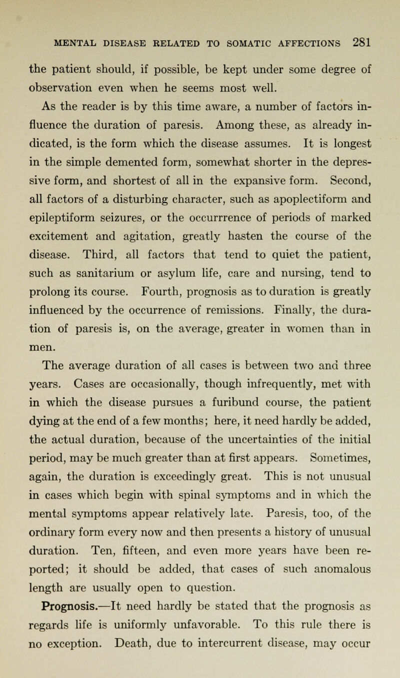 the patient should, if possible, be kept under some degree of observation even when he seems most well. As the reader is by this time aware, a number of factors in- fluence the duration of paresis. Among these, as already in- dicated, is the form which the disease assumes. It is longest in the simple demented form, somewhat shorter in the depres- sive form, and shortest of all in the expansive form. Second, all factors of a disturbing character, such as apoplectiform and epileptiform seizures, or the occurrrence of periods of marked excitement and agitation, greatly hasten the course of the disease. Third, all factors that tend to quiet the patient, such as sanitarium or asylum life, care and nursing, tend to prolong its course. Fourth, prognosis as to duration is greatly influenced by the occurrence of remissions. Finally, the dura- tion of paresis is, on the average, greater in women than in men. The average duration of all cases is between two and three years. Cases are occasionally, though infrequently, met with in which the disease pursues a furibund course, the patient dying at the end of a few months; here, it need hardly be added, the actual duration, because of the uncertainties of the initial period, may be much greater than at first appears. Sometimes, again, the duration is exceedingly great. This is not unusual in cases which begin with spinal symptoms and in which the mental symptoms appear relatively late. Paresis, too, of the ordinary form every now and then presents a history of unusual duration. Ten, fifteen, and even more years have been re- ported; it should be added, that cases of such anomalous length are usually open to question. Prognosis.—It need hardly be stated that the prognosis as regards life is uniformly unfavorable. To this rule there is no exception. Death, due to intercurrent disease, may occur