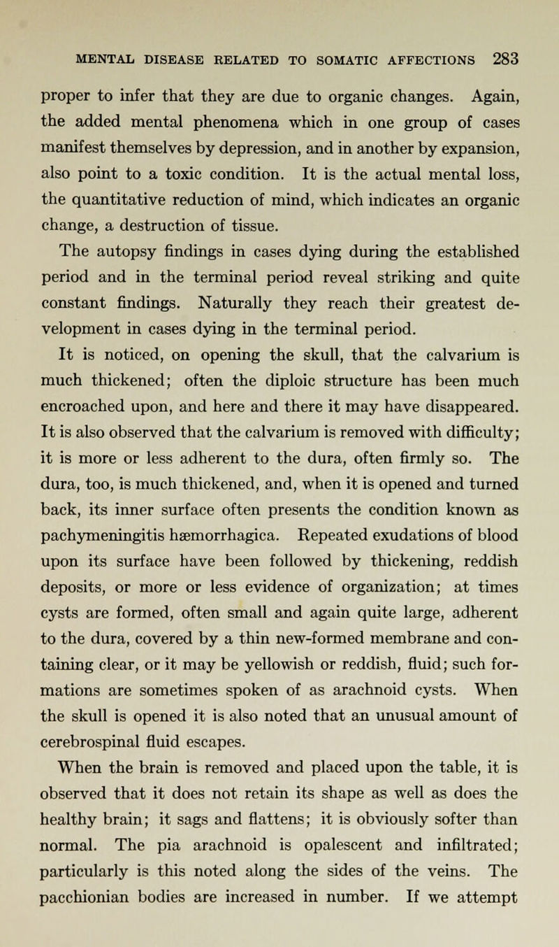 proper to infer that they are due to organic changes. Again, the added mental phenomena which in one group of cases manifest themselves by depression, and in another by expansion, also point to a toxic condition. It is the actual mental loss, the quantitative reduction of mind, which indicates an organic change, a destruction of tissue. The autopsy findings in cases dying during the established period and in the terminal period reveal striking and quite constant findings. Naturally they reach their greatest de- velopment in cases dying in the terminal period. It is noticed, on opening the skull, that the calvarium is much thickened; often the diploic structure has been much encroached upon, and here and there it may have disappeared. It is also observed that the calvarium is removed with difficulty; it is more or less adherent to the dura, often firmly so. The dura, too, is much thickened, and, when it is opened and turned back, its inner surface often presents the condition known as pachymeningitis haemorrhagica. Repeated exudations of blood upon its surface have been followed by thickening, reddish deposits, or more or less evidence of organization; at times cysts are formed, often small and again quite large, adherent to the dura, covered by a thin new-formed membrane and con- taining clear, or it may be yellowish or reddish, fluid; such for- mations are sometimes spoken of as arachnoid cysts. When the skull is opened it is also noted that an unusual amount of cerebrospinal fluid escapes. When the brain is removed and placed upon the table, it is observed that it does not retain its shape as well as does the healthy brain; it sags and flattens; it is obviously softer than normal. The pia arachnoid is opalescent and infiltrated; particularly is this noted along the sides of the veins. The pacchionian bodies are increased in number. If we attempt