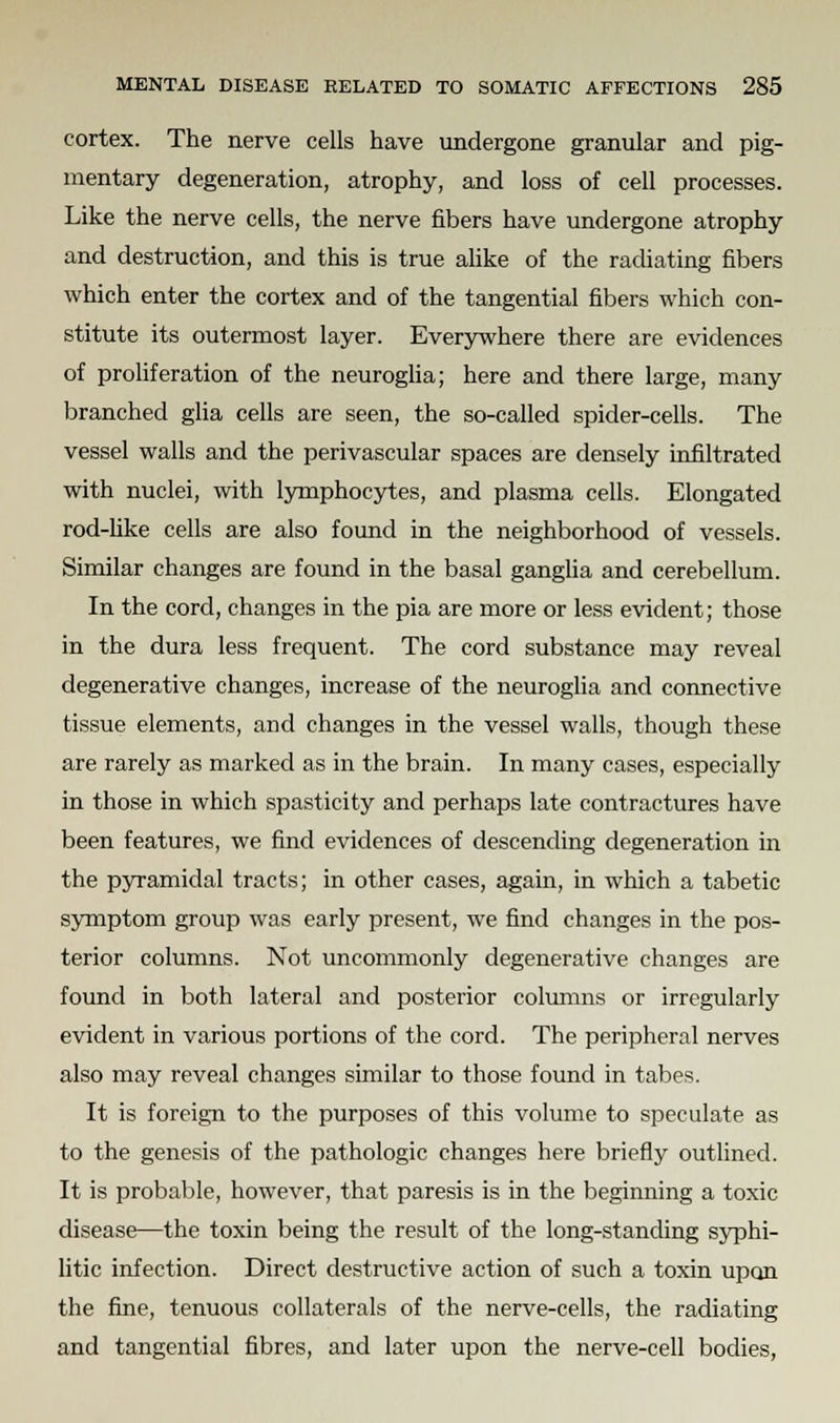 cortex. The nerve cells have undergone granular and pig- mentary degeneration, atrophy, and loss of cell processes. Like the nerve cells, the nerve fibers have undergone atrophy and destruction, and this is true alike of the radiating fibers which enter the cortex and of the tangential fibers which con- stitute its outermost layer. Everywhere there are evidences of proliferation of the neuroglia; here and there large, many branched glia cells are seen, the so-called spider-cells. The vessel walls and the perivascular spaces are densely infiltrated with nuclei, with lymphocytes, and plasma cells. Elongated rod-like cells are also found in the neighborhood of vessels. Similar changes are found in the basal ganglia and cerebellum. In the cord, changes in the pia are more or less evident; those in the dura less frequent. The cord substance may reveal degenerative changes, increase of the neuroglia and connective tissue elements, and changes in the vessel walls, though these are rarely as marked as in the brain. In many cases, especially in those in which spasticity and perhaps late contractures have been features, we find evidences of descending degeneration in the pyramidal tracts; in other cases, again, in which a tabetic symptom group was early present, we find changes in the pos- terior columns. Not uncommonly degenerative changes are found in both lateral and posterior columns or irregularly evident in various portions of the cord. The peripheral nerves also may reveal changes similar to those found in tabes. It is foreign to the purposes of this volume to speculate as to the genesis of the pathologic changes here briefly outlined. It is probable, however, that paresis is in the beginning a toxic disease—the toxin being the result of the long-standing syphi- litic infection. Direct destructive action of such a toxin upon the fine, tenuous collaterals of the nerve-cells, the radiating and tangential fibres, and later upon the nerve-cell bodies,