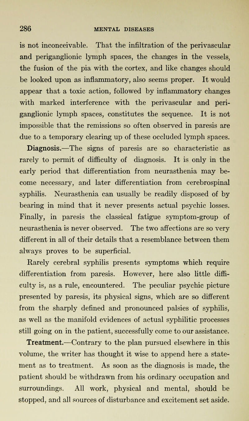 is not inconceivable. That the infiltration of the perivascular and periganglionic lymph spaces, the changes in the vessels, the fusion of the pia with the cortex, and like changes should be looked upon as inflammatory, also seems proper. It would appear that a toxic action, followed by inflammatory changes with marked interference with the perivascular and peri- ganglionic lymph spaces, constitutes the sequence. It is not impossible that the remissions so often observed in paresis are due to a temporary clearing up of these occluded lymph spaces. Diagnosis.—The signs of paresis are so characteristic as rarely to permit of difficulty of diagnosis. It is only in the early period that differentiation from neurasthenia may be- come necessary, and later differentiation from cerebrospinal syphilis. Neurasthenia can usually be readily disposed of by bearing in mind that it never presents actual psychic losses. Finally, in paresis the classical fatigue symptom-group of neurasthenia is never observed. The two affections are so very different in all of their details that a resemblance between them always proves to be superficial. Rarely cerebral syphilis presents symptoms which require differentiation from paresis. However, here also little diffi- culty is, as a rule, encountered. The peculiar psychic picture presented by paresis, its physical signs, which are so different from the sharply defined and pronounced palsies of syphilis, as well as the manifold evidences of actual syphilitic processes still going on in the patient, successfully come to our assistance. Treatment.—Contrary to the plan pursued elsewhere in this volume, the writer has thought it wise to append here a state- ment as to treatment. As soon as the diagnosis is made, the patient should be withdrawn from his ordinary occupation and surroundings. All work, physical and mental, should be stopped, and all sources of disturbance and excitement set aside.