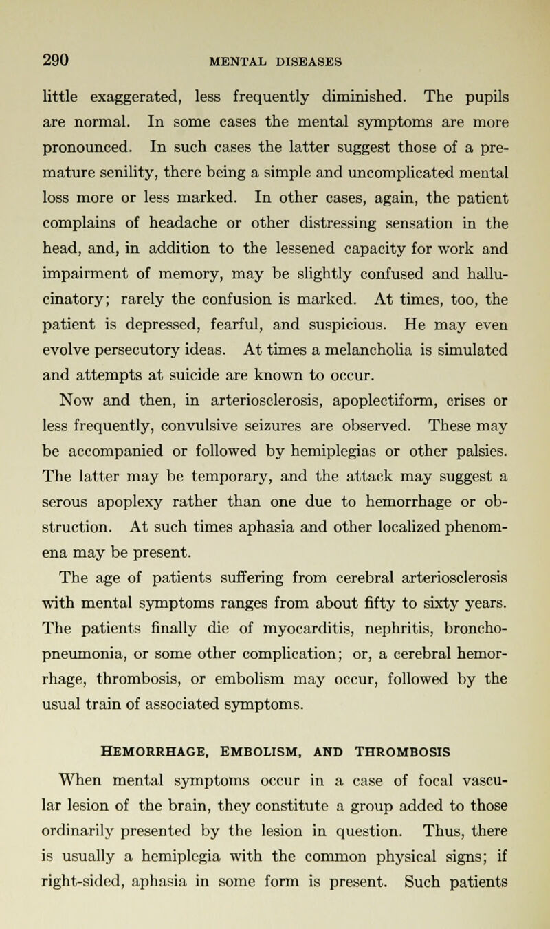 little exaggerated, less frequently diminished. The pupils are normal. In some cases the mental symptoms are more pronounced. In such cases the latter suggest those of a pre- mature senility, there being a simple and uncomplicated mental loss more or less marked. In other cases, again, the patient complains of headache or other distressing sensation in the head, and, in addition to the lessened capacity for work and impairment of memory, may be slightly confused and hallu- cinatory; rarely the confusion is marked. At times, too, the patient is depressed, fearful, and suspicious. He may even evolve persecutory ideas. At times a melancholia is simulated and attempts at suicide are known to occur. Now and then, in arteriosclerosis, apoplectiform, crises or less frequently, convulsive seizures are observed. These may be accompanied or followed by hemiplegias or other palsies. The latter may be temporary, and the attack may suggest a serous apoplexy rather than one due to hemorrhage or ob- struction. At such times aphasia and other localized phenom- ena may be present. The age of patients suffering from cerebral arteriosclerosis with mental symptoms ranges from about fifty to sixty years. The patients finally die of myocarditis, nephritis, broncho- pneumonia, or some other complication; or, a cerebral hemor- rhage, thrombosis, or embolism may occur, followed by the usual train of associated symptoms. HEMORRHAGE, EMBOLISM, AND THROMBOSIS When mental symptoms occur in a case of focal vascu- lar lesion of the brain, they constitute a group added to those ordinarily presented by the lesion in question. Thus, there is usually a hemiplegia with the common physical signs; if right-sided, aphasia in some form is present. Such patients