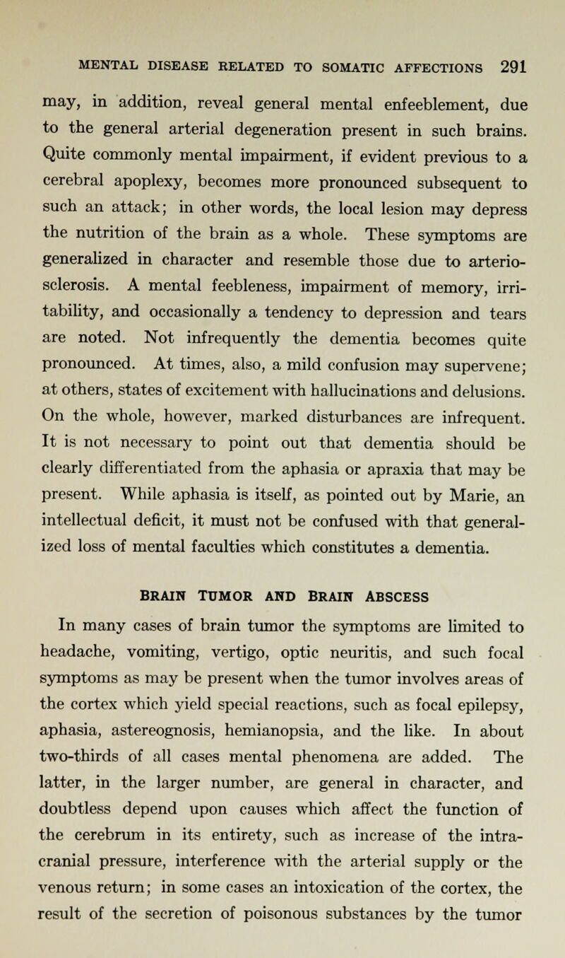 may, in addition, reveal general mental enfeeblement, due to the general arterial degeneration present in such brains. Quite commonly mental impairment, if evident previous to a cerebral apoplexy, becomes more pronounced subsequent to such an attack; in other words, the local lesion may depress the nutrition of the brain as a whole. These symptoms are generalized in character and resemble those due to arterio- sclerosis. A mental feebleness, impairment of memory, irri- tability, and occasionally a tendency to depression and tears are noted. Not infrequently the dementia becomes quite pronounced. At times, also, a mild confusion may supervene; at others, states of excitement with hallucinations and delusions. On the whole, however, marked disturbances are infrequent. It is not necessary to point out that dementia should be clearly differentiated from the aphasia or apraxia that may be present. While aphasia is itself, as pointed out by Marie, an intellectual deficit, it must not be confused with that general- ized loss of mental faculties which constitutes a dementia. BRAIN TUMOR AND BRAIN ABSCESS In many cases of brain tumor the symptoms are limited to headache, vomiting, vertigo, optic neuritis, and such focal symptoms as may be present when the tumor involves areas of the cortex which yield special reactions, such as focal epilepsy, aphasia, astereognosis, hemianopsia, and the like. In about two-thirds of all cases mental phenomena are added. The latter, in the larger number, are general in character, and doubtless depend upon causes which affect the function of the cerebrum in its entirety, such as increase of the intra- cranial pressure, interference with the arterial supply or the venous return; in some cases an intoxication of the cortex, the result of the secretion of poisonous substances by the tumor