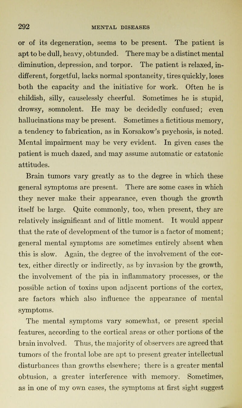 or of its degeneration, seems to be present. The patient is apt to be dull, heavy, obtunded. There may be a distinct mental diminution, depression, and torpor. The patient is relaxed, in- different, forgetful, lacks normal spontaneity, tires quickly, loses both the capacity and the initiative for work. Often he is childish, silly, causelessly cheerful. Sometimes he is stupid, drowsy, somnolent. He may be decidedly confused; even hallucinations may be present. Sometimes a fictitious memory, a tendency to fabrication, as in Korsakow's psychosis, is noted. Mental impairment may be very evident. In given cases the patient is much dazed, and may assume automatic or catatonic attitudes. Brain tumors vary greatly as to the degree in which these general symptoms are present. There are some cases in which they never make their appearance, even though the growth itself be large. Quite commonly, too, when present, they are relatively insignificant and of little moment. It would appear that the rate of development of the tumor is a factor of moment; general mental symptoms are sometimes entirely absent when this is slow. Again, the degree of the involvement of the cor- tex, either directly or indirectly, as by invasion by the growth, the involvement of the pia in inflammatory processes, or the possible action of toxins upon adjacent portions of the cortex, are factors which also influence the appearance of mental symptoms. The mental symptoms vary somewhat, or present special features, according to the cortical areas or other portions of the brain involved. Thus, the majority of observers are agreed that tumors of the frontal lobe are apt to present greater intellectual disturbances than growths elsewhere; there is a greater mental obtusion, a greater interference with memory. Sometimes, as in one of my own cases, the symptoms at first sight suggest