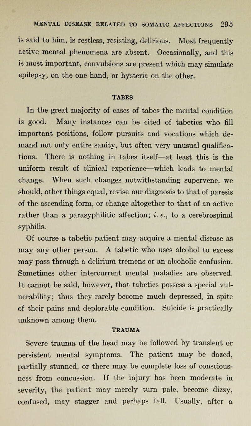 is said to him, is restless, resisting, delirious. Most frequently active mental phenomena are absent. Occasionally, and this is most important, convulsions are present which may simulate epilepsy, on the one hand, or hysteria on the other. TABES In the great majority of cases of tabes the mental condition is good. Many instances can be cited of tabetics who fill important positions, follow pursuits and vocations which de- mand not only entire sanity, but often very unusual qualifica- tions. There is nothing in tabes itself—at least this is the uniform result of clinical experience—which leads to mental change. When such changes notwithstanding supervene, we should, other things equal, revise our diagnosis to that of paresis of the ascending form, or change altogether to that of an active rather than a parasyphilitic affection; i. e., to a cerebrospinal syphilis. Of course a tabetic patient may acquire a mental disease as may any other person. A tabetic who uses alcohol to excess may pass through a delirium tremens or an alcoholic confusion. Sometimes other intercurrent mental maladies are observed. It cannot be said, however, that tabetics possess a special vul- nerability; thus they rarely become much depressed, in spite of their pains and deplorable condition. Suicide is practically unknown among them. TRAUMA Severe trauma of the head may be followed by transient or persistent mental symptoms. The patient may be dazed, partially stunned, or there may be complete loss of conscious- ness from concussion. If the injury has been moderate in severity, the patient may merely turn pale, become dizzy, confused, may stagger and perhaps fall. Usually, after a