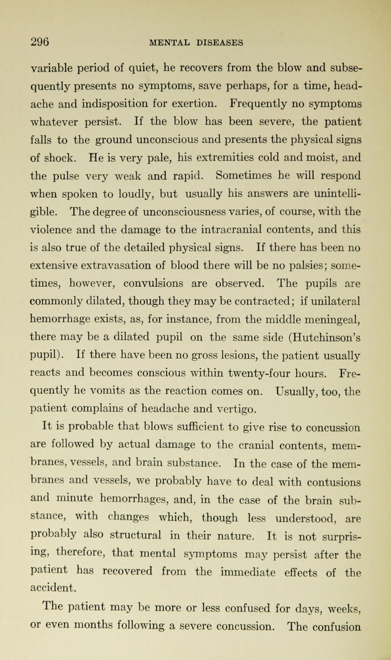 variable period of quiet, he recovers from the blow and subse- quently presents no symptoms, save perhaps, for a time, head- ache and indisposition for exertion. Frequently no symptoms whatever persist. If the blow has been severe, the patient falls to the ground unconscious and presents the physical signs of shock. He is very pale, his extremities cold and moist, and the pulse very weak and rapid. Sometimes he will respond when spoken to loudly, but usually his answers are unintelli- gible. The degree of unconsciousness varies, of course, with the violence and the damage to the intracranial contents, and this is also true of the detailed physical signs. If there has been no extensive extravasation of blood there will be no palsies; some- times, however, convulsions are observed. The pupils are commonly dilated, though they may be contracted; if unilateral hemorrhage exists, as, for instance, from the middle meningeal, there may be a dilated pupil on the same side (Hutchinson's pupil). If there have been no gross lesions, the patient usually reacts and becomes conscious within twenty-four hours. Fre- quently he vomits as the reaction comes on. Usually, too, the patient complains of headache and vertigo. It is probable that blows sufficient to give rise to concussion are followed by actual damage to the cranial contents, mem- branes, vessels, and brain substance. In the case of the mem- branes and vessels, we probably have to deal with contusions and minute hemorrhages, and, in the case of the brain sub- stance, with changes which, though less understood, are probably also structural in their nature. It is not surpris- ing, therefore, that mental symptoms may persist after the patient has recovered from the immediate effects of the accident. The patient may be more or less confused for days, weeks, or even months following a severe concussion. The confusion