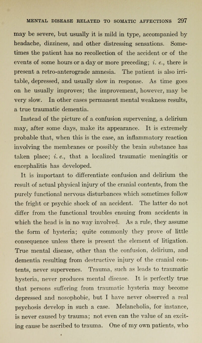 may be severe, but usually it is mild in type, accompanied by headache, dizziness, and other distressing sensations. Some- times the patient has no recollection of the accident or of the events of some hours or a day or more preceding; i. e., there is present a retro-anterograde amnesia. The patient is also irri- table, depressed, and usually slow in response. As time goes on he usually improves; the improvement, however, may be very slow. In other cases permanent mental weakness results, a true traumatic dementia. Instead of the picture of a confusion supervening, a delirium may, after some days, make its appearance. It is extremely probable that, when this is the case, an inflammatory reaction involving the membranes or possibly the brain substance has taken place; i. e., that a localized traumatic meningitis or encephalitis has developed. It is important to differentiate confusion and delirium the result of actual physical injury of the cranial contents, from the purely functional nervous disturbances which sometimes follow the fright or psychic shock of an accident. The latter do not differ from the functional troubles ensuing from accidents in which the head is in no way involved. As a rule, they assume the form of hysteria; quite commonly they prove of little consequence unless there is present the element of litigation. True mental disease, other than the confusion, delirium, and dementia resulting from destructive injury of the cranial con- tents, never supervenes. Trauma, such as leads to traumatic hysteria, never produces mental disease. It is perfectly true that persons suffering from traumatic hysteria may become depressed and nosophobic, but I have never observed a real psychosis develop in such a case. Melancholia, for instance, is never caused by trauma; not even can the value of an excit- ing cause be ascribed to trauma. One of my own patients, who