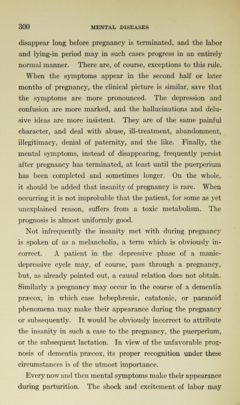 disappear long before pregnancy is terminated, and the labor and lying-in period may in such cases progress in an entirely normal manner. There are, of course, exceptions to this rule. When the symptoms appear in the second half or later months of pregnancy, the clinical picture is similar, save that the symptoms are more pronounced. The depression and confusion are more marked, and the hallucinations and delu- sive ideas are more insistent. They are of the same painful character, and deal with abuse, ill-treatment, abandonment, illegitimacy, denial of paternity, and the like. Finally, the mental symptoms, instead of disappearing, frequently persist after pregnancy has terminated, at least until the puerperium has been completed and sometimes longer. On the whole, it should be added that insanity of pregnancy is rare. When occurring it is not improbable that the patient, for some as yet unexplained reason, suffers from a toxic metabolism. The prognosis is almost uniformly good. Not infrequently the insanity met with during pregnancy is spoken of as a melancholia, a term which is obviously in- correct. A patient in the depressive phase of a manic- depressive cycle may, of course, pass through a pregnancy, but, as already pointed out, a causal relation does not obtain. Similarly a pregnancy may occur in the course of a dementia prsecox, in which case hebephrenic, catatonic, or paranoid phenomena may make their appearance during the pregnancy or subsequently. It would be obviously incorrect to attribute the insanity in such a case to the pregnancy, the puerperium, or the subsequent lactation. In view of the unfavorable prog- nosis of dementia precox, its proper recognition under these circumstances is of the utmost importance. Every now and then mental symptoms make their appearance during parturition. The shock and excitement of labor may