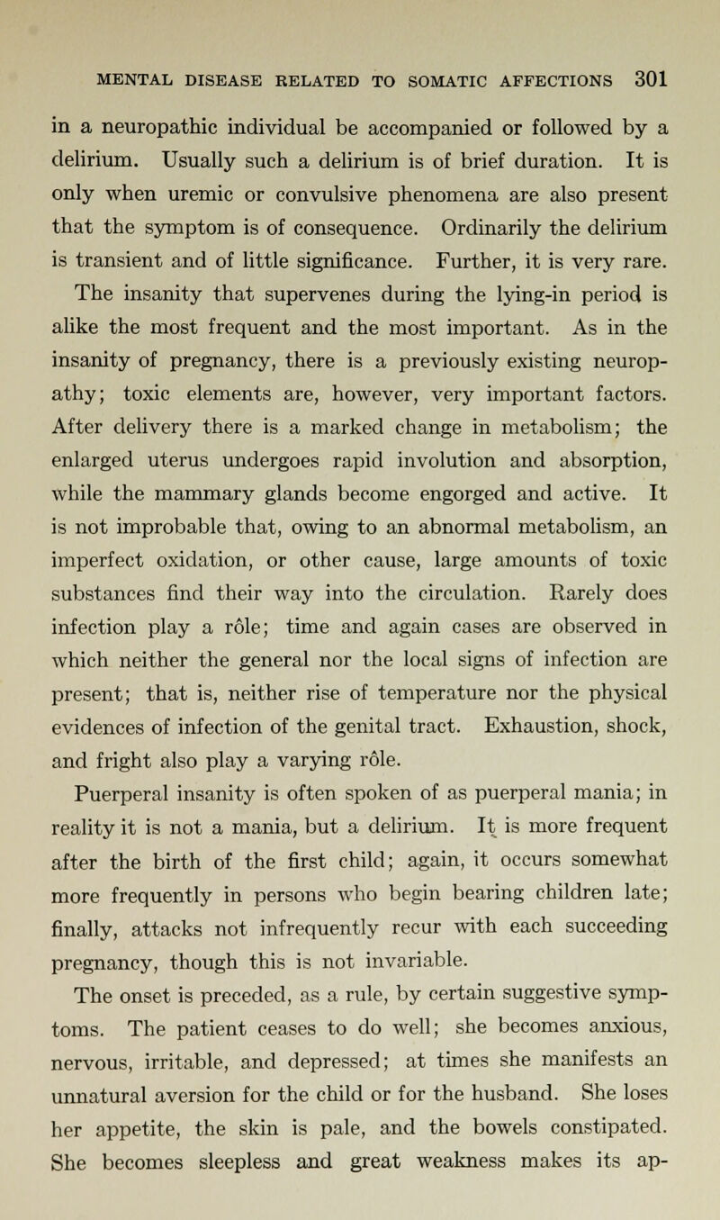 in a neuropathic individual be accompanied or followed by a delirium. Usually such a delirium is of brief duration. It is only when uremic or convulsive phenomena are also present that the symptom is of consequence. Ordinarily the delirium is transient and of little significance. Further, it is very rare. The insanity that supervenes during the lying-in period is alike the most frequent and the most important. As in the insanity of pregnancy, there is a previously existing neurop- athy; toxic elements are, however, very important factors. After delivery there is a marked change in metabolism; the enlarged uterus undergoes rapid involution and absorption, while the mammary glands become engorged and active. It is not improbable that, owing to an abnormal metabolism, an imperfect oxidation, or other cause, large amounts of toxic substances find their way into the circulation. Rarely does infection play a role; time and again cases are observed in which neither the general nor the local signs of infection are present; that is, neither rise of temperature nor the physical evidences of infection of the genital tract. Exhaustion, shock, and fright also play a varying role. Puerperal insanity is often spoken of as puerperal mania; in reality it is not a mania, but a delirium. It is more frequent after the birth of the first child; again, it occurs somewhat more frequently in persons who begin bearing children late; finally, attacks not infrequently recur with each succeeding pregnancy, though this is not invariable. The onset is preceded, as a rule, by certain suggestive symp- toms. The patient ceases to do well; she becomes anxious, nervous, irritable, and depressed; at times she manifests an unnatural aversion for the child or for the husband. She loses her appetite, the skin is pale, and the bowels constipated. She becomes sleepless and great weakness makes its ap-
