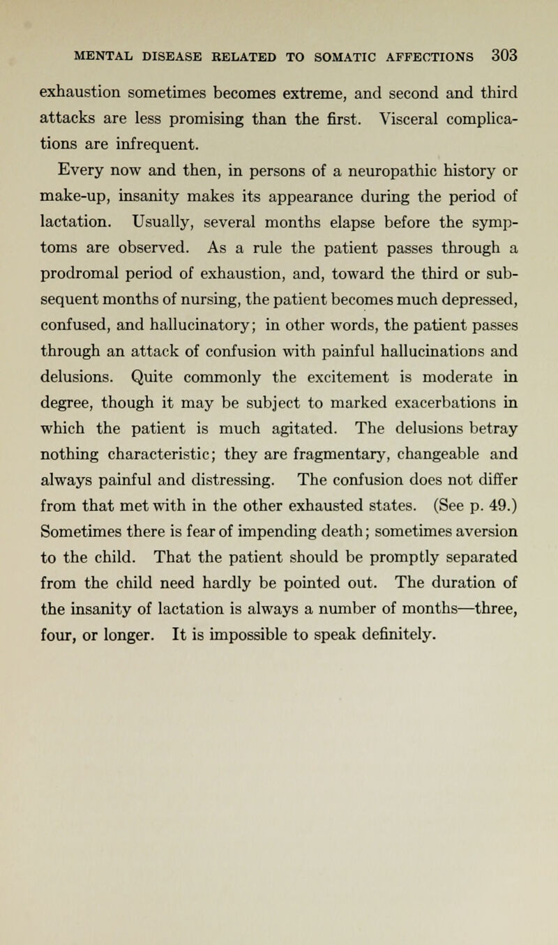 exhaustion sometimes becomes extreme, and second and third attacks are less promising than the first. Visceral complica- tions are infrequent. Every now and then, in persons of a neuropathic history or make-up, insanity makes its appearance during the period of lactation. Usually, several months elapse before the symp- toms are observed. As a rule the patient passes through a prodromal period of exhaustion, and, toward the third or sub- sequent months of nursing, the patient becomes much depressed, confused, and hallucinatory; in other words, the patient passes through an attack of confusion with painful hallucinations and delusions. Quite commonly the excitement is moderate in degree, though it may be subject to marked exacerbations in which the patient is much agitated. The delusions betray nothing characteristic; they are fragmentary, changeable and always painful and distressing. The confusion does not differ from that met with in the other exhausted states. (See p. 49.) Sometimes there is fear of impending death; sometimes aversion to the child. That the patient should be promptly separated from the child need hardly be pointed out. The duration of the insanity of lactation is always a number of months—three, four, or longer. It is impossible to speak definitely.