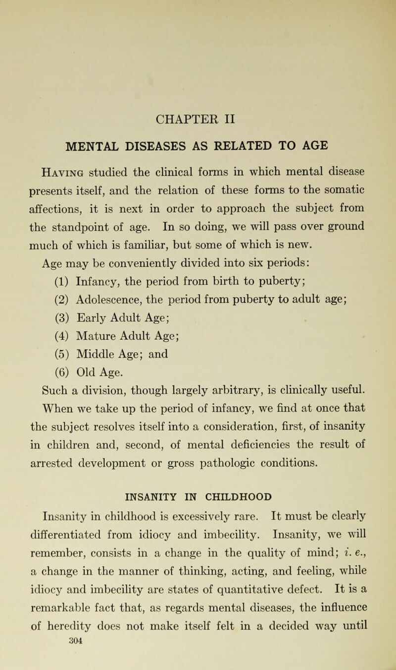 CHAPTER II MENTAL DISEASES AS RELATED TO AGE Having studied the clinical forms in which mental disease presents itself, and the relation of these forms to the somatic affections, it is next in order to approach the subject from the standpoint of age. In so doing, we will pass over ground much of which is familiar, but some of which is new. Age may be conveniently divided into six periods: (1) Infancy, the period from birth to puberty; (2) Adolescence, the period from puberty to adult age; (3) Early Adult Age; (4) Mature Adult Age; (5) Middle Age; and (6) Old Age. Such a division, though largely arbitrary, is clinically useful. When we take up the period of infancy, we find at once that the subject resolves itself into a consideration, first, of insanity in children and, second, of mental deficiencies the result of arrested development or gross pathologic conditions. INSANITY IN CHILDHOOD Insanity in childhood is excessively rare. It must be clearly differentiated from idiocy and imbecility. Insanity, we will remember, consists in a change in the quality of mind; i. e., a change in the manner of thinking, acting, and feeling, while idiocy and imbecility are states of quantitative defect. It is a remarkable fact that, as regards mental diseases, the influence of heredity does not make itself felt in a decided way until