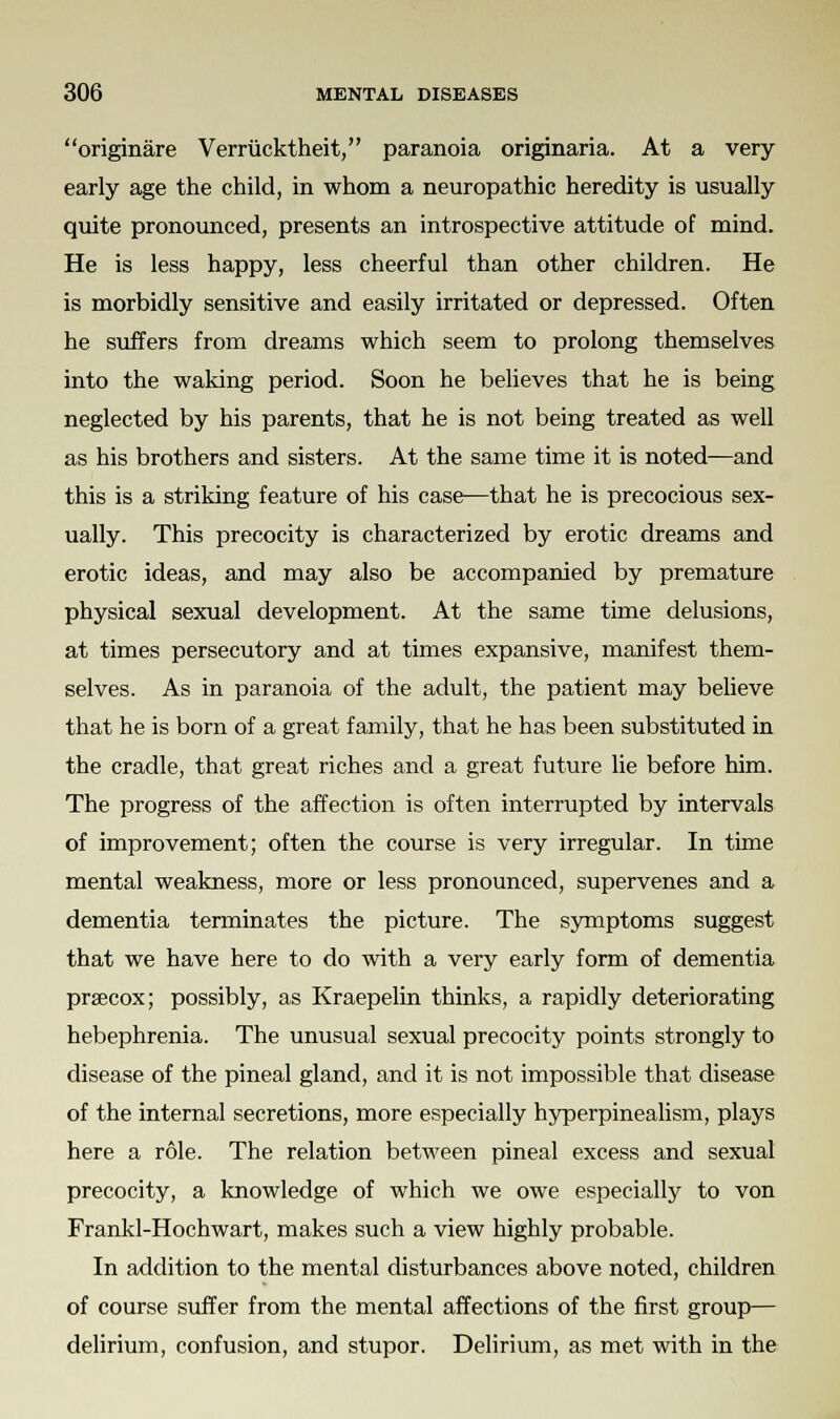 originare Verriicktheit, paranoia originaria. At a very early age the child, in whom a neuropathic heredity is usually quite pronounced, presents an introspective attitude of mind. He is less happy, less cheerful than other children. He is morbidly sensitive and easily irritated or depressed. Often he suffers from dreams which seem to prolong themselves into the waking period. Soon he believes that he is being neglected by his parents, that he is not being treated as well as his brothers and sisters. At the same time it is noted—and this is a striking feature of his case—that he is precocious sex- ually. This precocity is characterized by erotic dreams and erotic ideas, and may also be accompanied by premature physical sexual development. At the same time delusions, at times persecutory and at times expansive, manifest them- selves. As in paranoia of the adult, the patient may believe that he is born of a great family, that he has been substituted in the cradle, that great riches and a great future lie before him. The progress of the affection is often interrupted by intervals of improvement; often the course is very irregular. In time mental weakness, more or less pronounced, supervenes and a dementia terminates the picture. The symptoms suggest that we have here to do with a very early form of dementia prsecox; possibly, as Kraepelin thinks, a rapidly deteriorating hebephrenia. The unusual sexual precocity points strongly to disease of the pineal gland, and it is not impossible that disease of the internal secretions, more especially hyperpinealism, plays here a role. The relation between pineal excess and sexual precocity, a knowledge of which we owe especially to von Frankl-Hochwart, makes such a view highly probable. In addition to the mental disturbances above noted, children of course suffer from the mental affections of the first group— delirium, confusion, and stupor. Delirium, as met with in the
