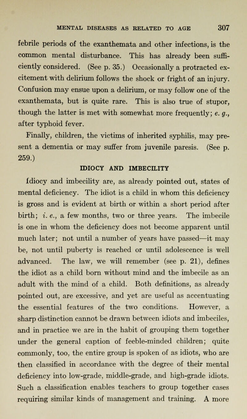 febrile periods of the exanthemata and other infections, is the common mental disturbance. This has already been suffi- ciently considered. (See p. 35.) Occasionally a protracted ex- citement with delirium follows the shock or fright of an injury. Confusion may ensue upon a delirium, or may follow one of the exanthemata, but is quite rare. This is also true of stupor, though the latter is met with somewhat more frequently; e. g., after typhoid fever. Finally, children, the victims of inherited syphilis, may pre- sent a dementia or may suffer from juvenile paresis. (See p. 259.) IDIOCY AND IMBECILITY Idiocy and imbecility are, as already pointed out, states of mental deficiency. The idiot is a child in whom this deficiency is gross and is evident at birth or within a short period after birth; i. e., a few months, two or three years. The imbecile is one in whom the deficiency does not become apparent until much later; not until a number of years have passed—it may be, not until puberty is reached or until adolescence is well advanced. The law, we will remember (see p. 21), defines the idiot as a child born without mind and the imbecile as an adult with the mind of a child. Both definitions, as already pointed out, are excessive, and yet are useful as accentuating the essential features of the two conditions. However, a sharp distinction cannot be drawn between idiots and imbeciles, and in practice we are in the habit of grouping them together under the general caption of feeble-minded children; quite commonly, too, the entire group is spoken of as idiots, who are then classified in accordance with the degree of their mental deficiency into low-grade, middle-grade, and high-grade idiots. Such a classification enables teachers to group together cases requiring similar kinds of management and training. A more