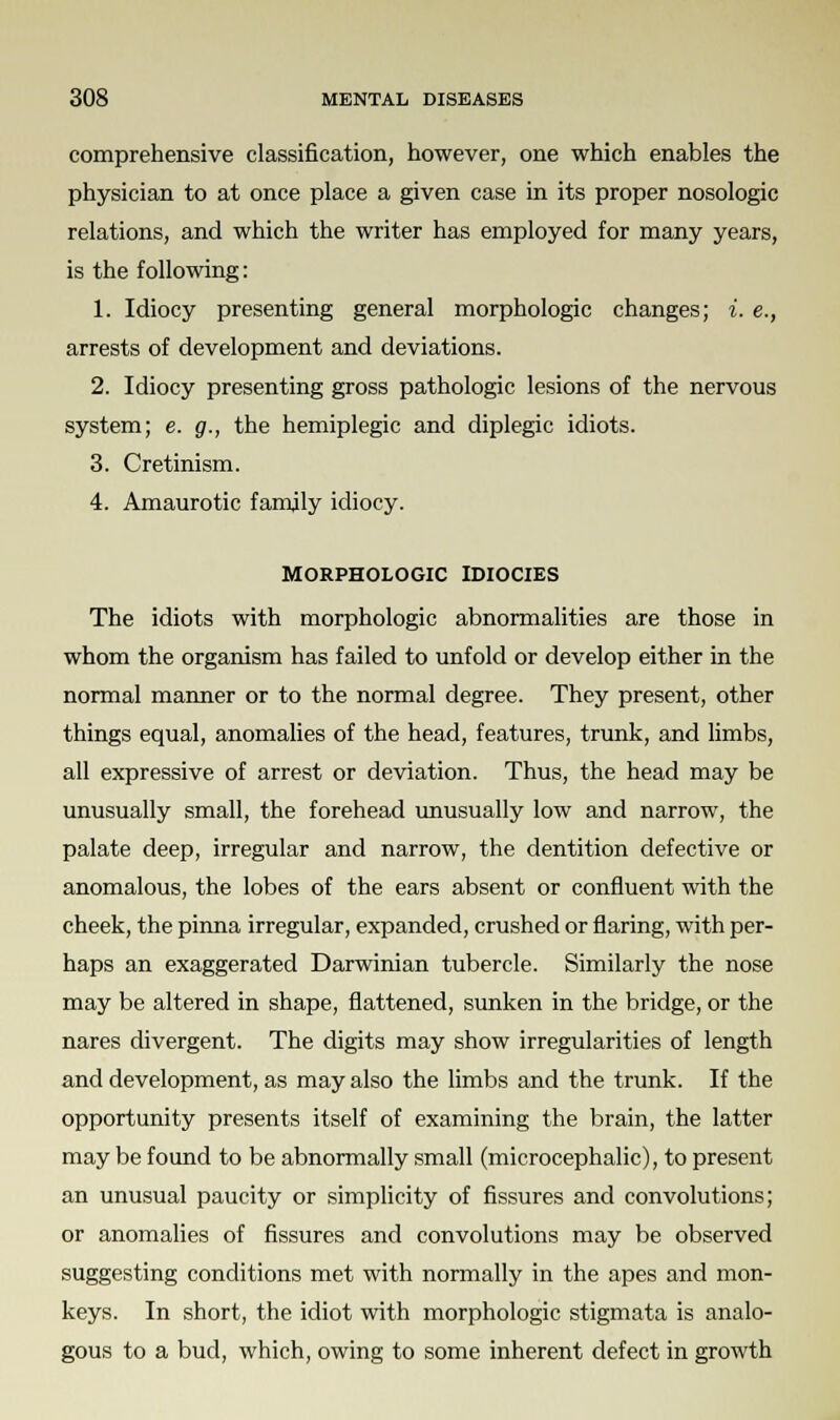comprehensive classification, however, one which enables the physician to at once place a given case in its proper nosologic relations, and which the writer has employed for many years, is the following: 1. Idiocy presenting general morphologic changes; i. e., arrests of development and deviations. 2. Idiocy presenting gross pathologic lesions of the nervous system; e. g., the hemiplegic and diplegic idiots. 3. Cretinism. 4. Amaurotic family idiocy. MORPHOLOGIC IDIOCIES The idiots with morphologic abnormalities are those in whom the organism has failed to unfold or develop either in the normal manner or to the normal degree. They present, other things equal, anomalies of the head, features, trunk, and limbs, all expressive of arrest or deviation. Thus, the head may be unusually small, the forehead unusually low and narrow, the palate deep, irregular and narrow, the dentition defective or anomalous, the lobes of the ears absent or confluent with the cheek, the pinna irregular, expanded, crushed or flaring, with per- haps an exaggerated Darwinian tubercle. Similarly the nose may be altered in shape, flattened, sunken in the bridge, or the nares divergent. The digits may show irregularities of length and development, as may also the limbs and the trunk. If the opportunity presents itself of examining the brain, the latter may be found to be abnormally small (microcephalic), to present an unusual paucity or simplicity of fissures and convolutions; or anomalies of fissures and convolutions may be observed suggesting conditions met with normally in the apes and mon- keys. In short, the idiot with morphologic stigmata is analo- gous to a bud, which, owing to some inherent defect in growth