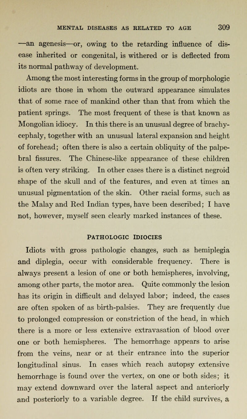 —an agenesis—or, owing to the retarding influence of dis- ease inherited or congenital, is withered or is deflected from its normal pathway of development. Among the most interesting forms in the group of morphologic idiots are those in whom the outward appearance simulates that of some race of mankind other than that from which the patient springs. The most frequent of these is that known as Mongolian idiocy. In this there is an unusual degree of brachy- cephaly, together with an unusual lateral expansion and height of forehead; often there is also a certain obliquity of the palpe- bral fissures. The Chinese-like appearance of these children is often very striking. In other cases there is a distinct negroid shape of the skull and of the features, and even at times an unusual pigmentation of the skin. Other racial forms, such as the Malay and Red Indian types, have been described; I have not, however, myself seen clearly marked instances of these. PATHOLOGIC IDIOCIES Idiots with gross pathologic changes, such as hemiplegia and diplegia, occur with considerable frequency. There is always present a lesion of one or both hemispheres, involving, among other parts, the motor area. Quite commonly the lesion has its origin in difficult and delayed labor; indeed, the cases are often spoken of as birth-palsies. They are frequently due to prolonged compression or constriction of the head, in which there is a more or less extensive extravasation of blood over one or both hemispheres. The hemorrhage appears to arise from the veins, near or at their entrance into the superior longitudinal sinus. In cases which reach autopsy extensive hemorrhage is found over the vertex, on one or both sides; it may extend downward over the lateral aspect and anteriorly and posteriorly to a variable degree. If the child survives, a