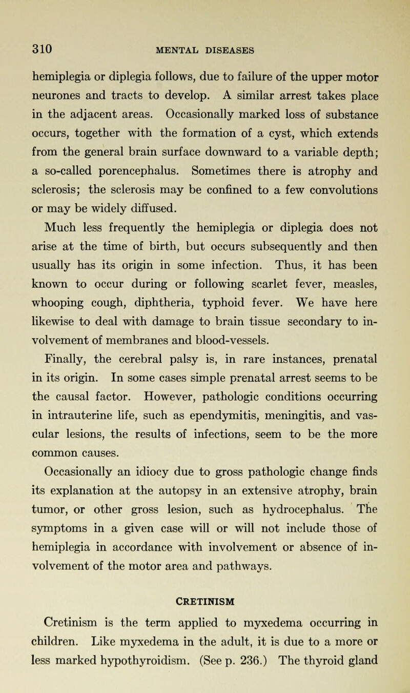hemiplegia or diplegia follows, due to failure of the upper motor neurones and tracts to develop. A similar arrest takes place in the adjacent areas. Occasionally marked loss of substance occurs, together with the formation of a cyst, which extends from the general brain surface downward to a variable depth; a so-called porencephalus. Sometimes there is atrophy and sclerosis; the sclerosis may be confined to a few convolutions or may be widely diffused. Much less frequently the hemiplegia or diplegia does not arise at the time of birth, but occurs subsequently and then usually has its origin in some infection. Thus, it has been known to occur during or following scarlet fever, measles, whooping cough, diphtheria, typhoid fever. We have here likewise to deal with damage to brain tissue secondary to in- volvement of membranes and blood-vessels. Finally, the cerebral palsy is, in rare instances, prenatal in its origin. In some cases simple prenatal arrest seems to be the causal factor. However, pathologic conditions occurring in intrauterine life, such as ependymitis, meningitis, and vas- cular lesions, the results of infections, seem to be the more common causes. Occasionally an idiocy due to gross pathologic change finds its explanation at the autopsy in an extensive atrophy, brain tumor, or other gross lesion, such as hydrocephalus. The symptoms in a given case will or will not include those of hemiplegia in accordance with involvement or absence of in- volvement of the motor area and pathways. CRETINISM Cretinism is the term applied to myxedema occurring in children. Like myxedema in the adult, it is due to a more or less marked hypothyroidism. (See p. 236.) The thyroid gland