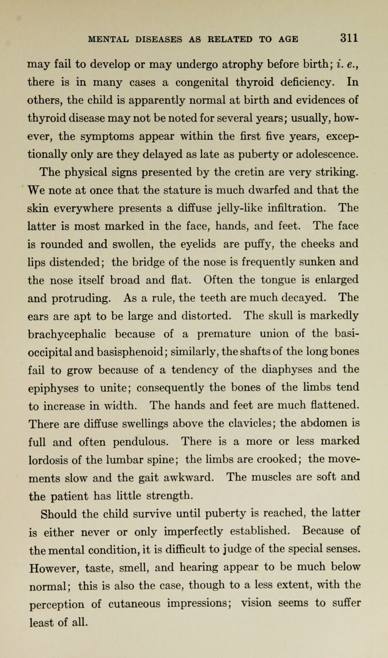 may fail to develop or may undergo atrophy before birth; i. e., there is in many cases a congenital thyroid deficiency. In others, the child is apparently normal at birth and evidences of thyroid disease may not be noted for several years; usually, how- ever, the symptoms appear within the first five years, excep- tionally only are they delayed as late as puberty or adolescence. The physical signs presented by the cretin are very striking. We note at once that the stature is much dwarfed and that the skin everywhere presents a diffuse jelly-like infiltration. The latter is most marked in the face, hands, and feet. The face is rounded and swollen, the eyelids are puffy, the cheeks and lips distended; the bridge of the nose is frequently sunken and the nose itself broad and flat. Often the tongue is enlarged and protruding. As a rule, the teeth are much decayed. The ears are apt to be large and distorted. The skull is markedly brachycephalic because of a premature union of the basi- occipital and basisphenoid; similarly, the shafts of the long bones fail to grow because of a tendency of the diaphyses and the epiphyses to unite; consequently the bones of the limbs tend to increase in width. The hands and feet are much flattened. There are diffuse swellings above the clavicles; the abdomen is full and often pendulous. There is a more or less marked lordosis of the lumbar spine; the limbs are crooked; the move- ments slow and the gait awkward. The muscles are soft and the patient has little strength. Should the child survive until puberty is reached, the latter is either never or only imperfectly established. Because of the mental condition, it is difficult to judge of the special senses. However, taste, smell, and hearing appear to be much below normal; this is also the case, though to a less extent, with the perception of cutaneous impressions; vision seems to suffer least of all.