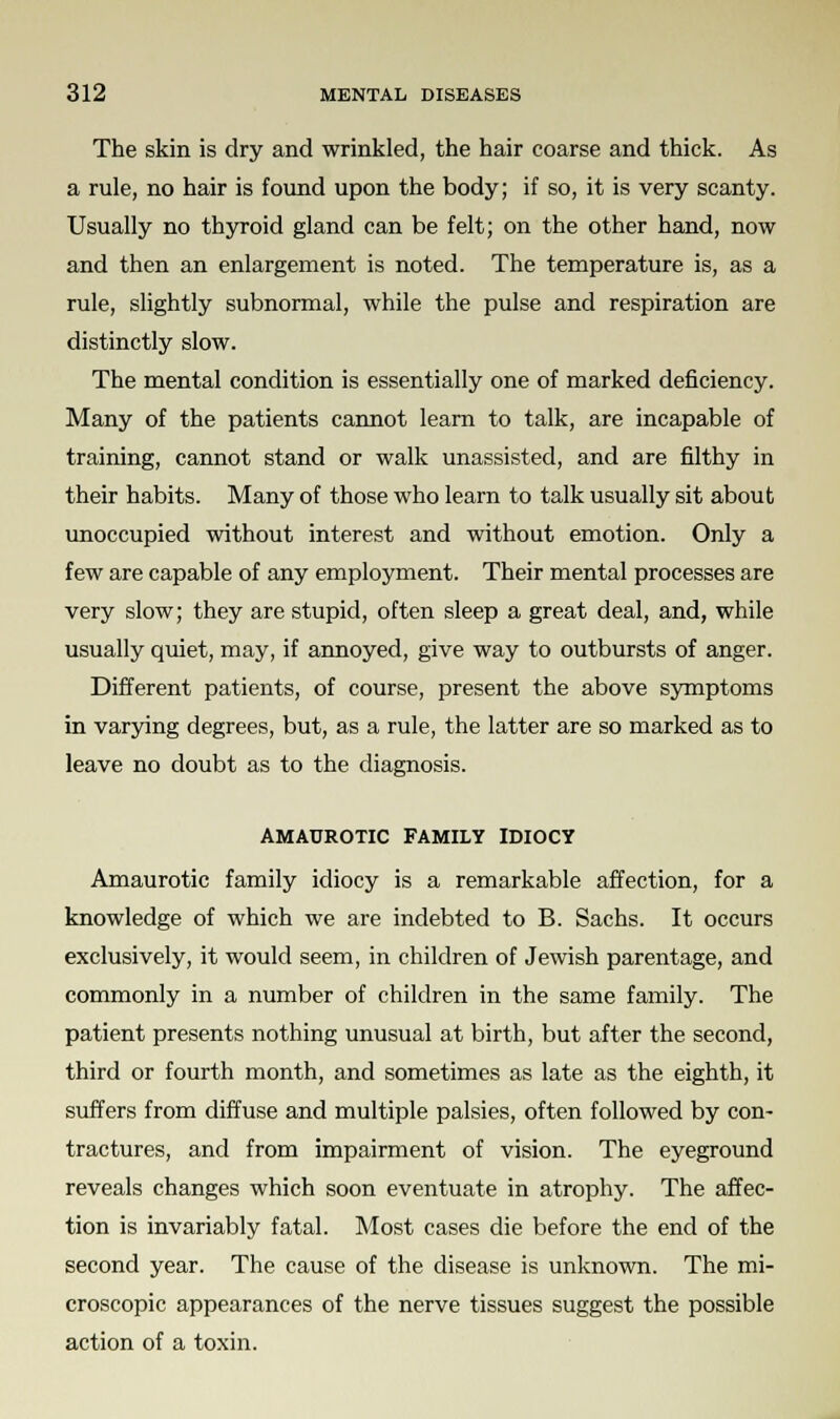 The skin is dry and wrinkled, the hair coarse and thick. As a rule, no hair is found upon the body; if so, it is very scanty. Usually no thyroid gland can be felt; on the other hand, now and then an enlargement is noted. The temperature is, as a rule, slightly subnormal, while the pulse and respiration are distinctly slow. The mental condition is essentially one of marked deficiency. Many of the patients cannot learn to talk, are incapable of training, cannot stand or walk unassisted, and are filthy in their habits. Many of those who learn to talk usually sit about unoccupied without interest and without emotion. Only a few are capable of any employment. Their mental processes are very slow; they are stupid, often sleep a great deal, and, while usually quiet, may, if annoyed, give way to outbursts of anger. Different patients, of course, present the above symptoms in varying degrees, but, as a rule, the latter are so marked as to leave no doubt as to the diagnosis. AMAUROTIC FAMILY IDIOCY Amaurotic family idiocy is a remarkable affection, for a knowledge of which we are indebted to B. Sachs. It occurs exclusively, it would seem, in children of Jewish parentage, and commonly in a number of children in the same family. The patient presents nothing unusual at birth, but after the second, third or fourth month, and sometimes as late as the eighth, it suffers from diffuse and multiple palsies, often followed by con- tractures, and from impairment of vision. The eyeground reveals changes which soon eventuate in atrophy. The affec- tion is invariably fatal. Most cases die before the end of the second year. The cause of the disease is unknown. The mi- croscopic appearances of the nerve tissues suggest the possible action of a toxin.