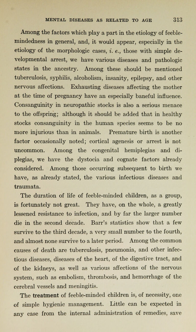 Among the factors which play a part in the etiology of feeble- mindedness in general, and, it would appear, especially in the etiology of the morphologic cases, i. e., those with simple de- velopmental arrest, we have various diseases and pathologic states in the ancestry. Among these should be mentioned tuberculosis, syphilis, alcoholism, insanity, epilepsy, and other nervous affections. Exhausting diseases affecting the mother at the time of pregnancy have an especially baneful influence. Consanguinity in neuropathic stocks is also a serious menace to the offspring; although it should be added that in healthy stocks consanguinity in the human species seems to be no more injurious than in animals. Premature birth is another factor occasionally noted; cortical agenesis or arrest is not uncommon. Among the congenital hemiplegias and di- plegias, we have the dystocia and cognate factors already considered. Among those occurring subsequent to birth we have, as already stated, the various infectious diseases and traumata. The duration of life of feeble-minded children, as a group, is fortunately not great. They have, on the whole, a greatly lessened resistance to infection, and by far the larger number die in the second decade. Barr's statistics show that a few survive to the third decade, a very small number to the fourth, and almost none survive to a later period. Among the common causes of death are tuberculosis, pneumonia, and other infec- tious diseases, diseases of the heart, of the digestive tract, and of the kidneys, as well as various affections of the nervous system, such as embolism, thrombosis, and hemorrhage of the cerebral vessels and meningitis. The treatment of feeble-minded children is, of necessity, one of simple hygienic management. Little can be expected in any case from the internal administration of remedies, save
