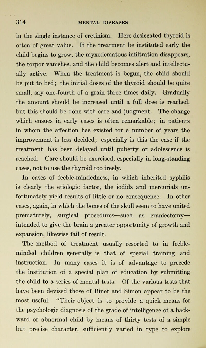 in the single instance of cretinism. Here desiccated thyroid is often of great value. If the treatment be instituted early the child begins to grow, the myxedematous infiltration disappears, the torpor vanishes, and the child becomes alert and intellectu- ally active. When the treatment is begun, the child should be put to bed; the initial doses of the thyroid should be quite small, say one-fourth of a grain three times daily. Gradually the amount should be increased until a full dose is reached, but this should be done with care and judgment. The change which ensues in early cases is often remarkable; in patients in whom the affection has existed for a number of years the improvement is less decided; especially is this the case if the treatment has been delayed until puberty or adolescence is reached. Care should be exercised, especially in long-standing cases, not to use the thyroid too freely. In cases of feeble-mindedness, in which inherited syphilis is clearly the etiologic factor, the iodids and mercurials un- fortunately yield results of little or no consequence. In other cases, again, in which the bones of the skull seem to have united prematurely, surgical procedures—such as craniectomy—■ intended to give the brain a greater opportunity of growth and expansion, likewise fail of result. The method of treatment usually resorted to in feeble- minded children generally is that of special training and instruction. In many cases it is of advantage to precede the institution of a special plan of education by submitting the child to a series of mental tests. Of the various tests that have been devised those of Binet and Simon appear to be the most useful. Their object is to provide a quick means for the psychologic diagnosis of the grade of intelligence of a back- ward or abnormal child by means of thirty tests of a simple but precise character, sufficiently varied in type to explore
