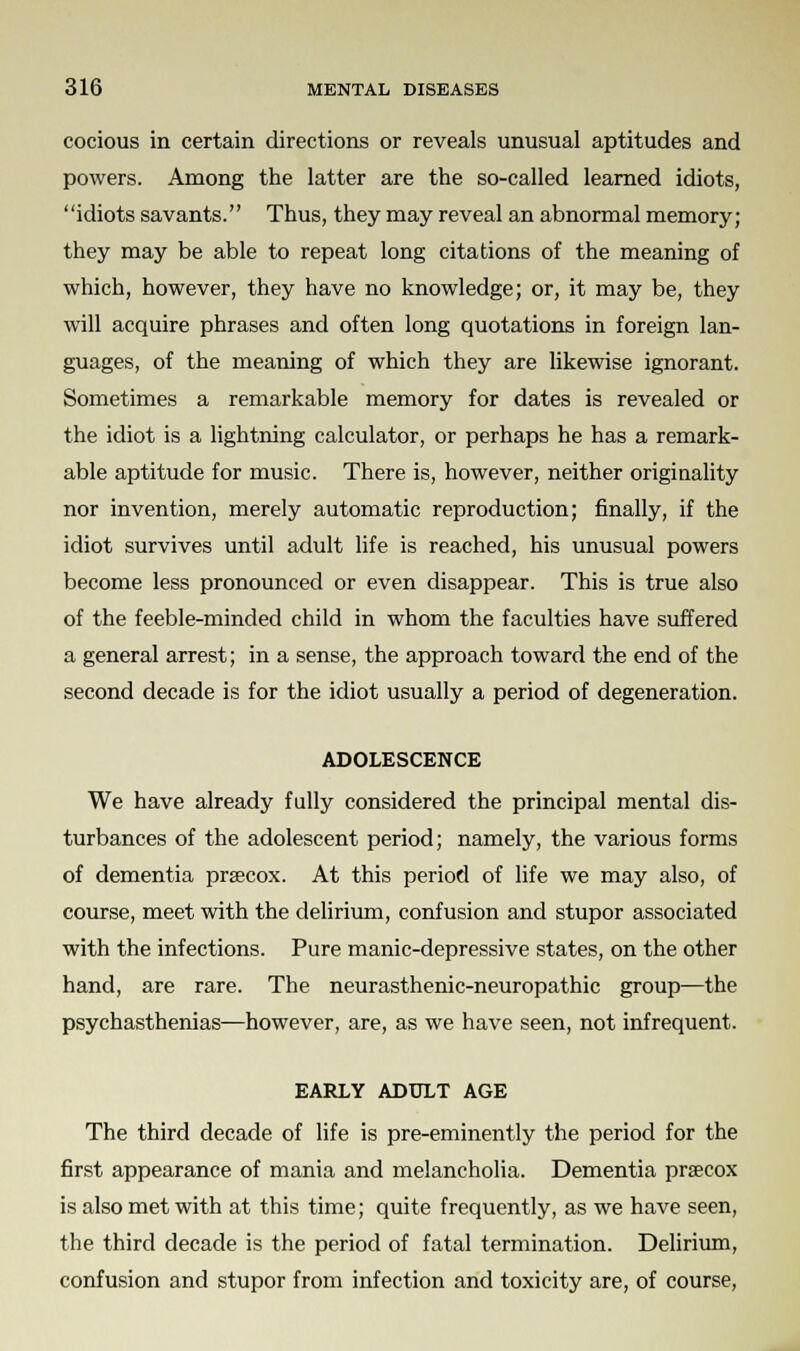 cocious in certain directions or reveals unusual aptitudes and powers. Among the latter are the so-called learned idiots, idiots savants. Thus, they may reveal an abnormal memory; they may be able to repeat long citations of the meaning of which, however, they have no knowledge; or, it may be, they will acquire phrases and often long quotations in foreign lan- guages, of the meaning of which they are likewise ignorant. Sometimes a remarkable memory for dates is revealed or the idiot is a lightning calculator, or perhaps he has a remark- able aptitude for music. There is, however, neither originality nor invention, merely automatic reproduction; finally, if the idiot survives until adult life is reached, his unusual powers become less pronounced or even disappear. This is true also of the feeble-minded child in whom the faculties have suffered a general arrest; in a sense, the approach toward the end of the second decade is for the idiot usually a period of degeneration. ADOLESCENCE We have already fully considered the principal mental dis- turbances of the adolescent period; namely, the various forms of dementia precox. At this period of life we may also, of course, meet with the delirium, confusion and stupor associated with the infections. Pure manic-depressive states, on the other hand, are rare. The neurasthenic-neuropathic group—the psychasthenias—however, are, as we have seen, not infrequent. EARLY ADULT AGE The third decade of life is pre-eminently the period for the first appearance of mania and melancholia. Dementia praecox is also met with at this time; quite frequently, as we have seen, the third decade is the period of fatal termination. Delirium, confusion and stupor from infection and toxicity are, of course,
