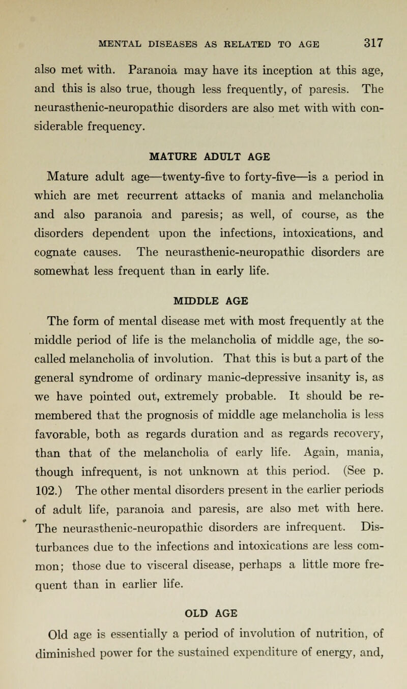 also met with. Paranoia may have its inception at this age, and this is also true, though less frequently, of paresis. The neurasthenic-neuropathic disorders are also met with with con- siderable frequency. MATURE ADULT AGE Mature adult age—twenty-five to forty-five—is a period in which are met recurrent attacks of mania and melancholia and also paranoia and paresis; as well, of course, as the disorders dependent upon the infections, intoxications, and cognate causes. The neurasthenic-neuropathic disorders are somewhat less frequent than in early life. MIDDLE AGE The form of mental disease met with most frequently at the middle period of life is the melancholia of middle age, the so- called melancholia of involution. That this is but a part of the general syndrome of ordinary manic-depressive insanity is, as we have pointed out, extremely probable. It should be re- membered that the prognosis of middle age melancholia is less favorable, both as regards duration and as regards recovery, than that of the melancholia of early life. Again, mania, though infrequent, is not unknown at this period. (See p. 102.) The other mental disorders present in the earlier periods of adult life, paranoia and paresis, are also met with here. The neurasthenic-neuropathic disorders are infrequent. Dis- turbances due to the infections and intoxications are less com- mon; those due to visceral disease, perhaps a little more fre- quent than in earlier life. OLD AGE Old age is essentially a period of involution of nutrition, of diminished power for the sustained expenditure of energy, and,
