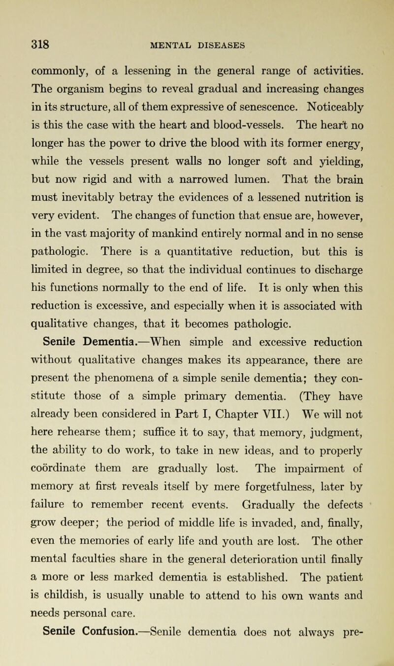 commonly, of a lessening in the general range of activities. The organism begins to reveal gradual and increasing changes in its structure, all of them expressive of senescence. Noticeably is this the case with the heart and blood-vessels. The heart no longer has the power to drive the blood with its former energy while the vessels present walls no longer soft and yielding, but now rigid and with a narrowed lumen. That the brain must inevitably betray the evidences of a lessened nutrition is very evident. The changes of function that ensue are, however, in the vast majority of mankind entirely normal and in no sense pathologic. There is a quantitative reduction, but this is limited in degree, so that the individual continues to discharge his functions normally to the end of life. It is only when this reduction is excessive, and especially when it is associated with qualitative changes, that it becomes pathologic. Senile Dementia.—When simple and excessive reduction without qualitative changes makes its appearance, there are present the phenomena of a simple senile dementia; they con- stitute those of a simple primary dementia. (They have already been considered in Part I, Chapter VII.) We will not here rehearse them; suffice it to say, that memory, judgment, the ability to do work, to take in new ideas, and to properly coordinate them are gradually lost. The impairment of memory at first reveals itself by mere forgetfulness, later by failure to remember recent events. Gradually the defects grow deeper; the period of middle life is invaded, and, finally, even the memories of early life and youth are lost. The other mental faculties share in the general deterioration until finally a more or less marked dementia is established. The patient is childish, is usually unable to attend to his own wants and needs personal care. Senile Confusion.—Senile dementia does not always pre-