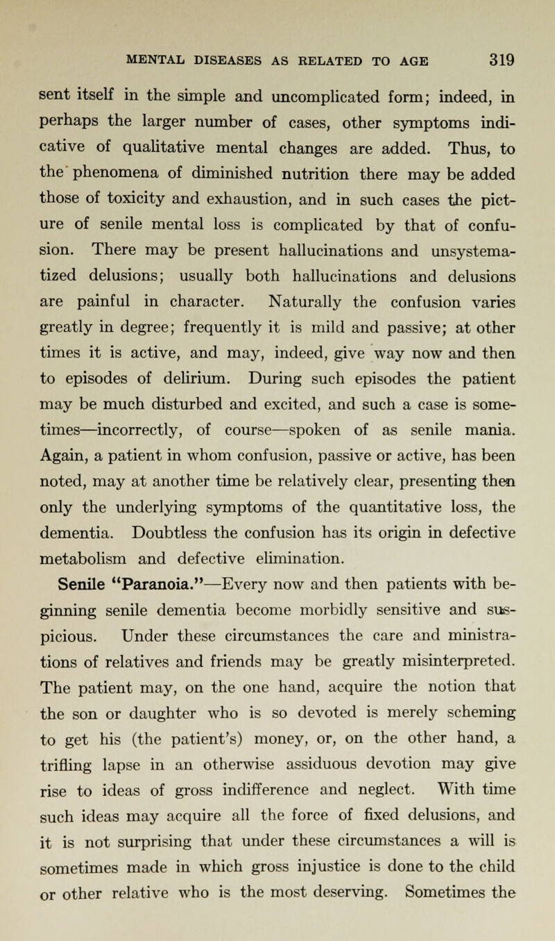 sent itself in the simple and uncomplicated form; indeed, in perhaps the larger number of cases, other symptoms indi- cative of qualitative mental changes are added. Thus, to the phenomena of diminished nutrition there may be added those of toxicity and exhaustion, and in such cases the pict- ure of senile mental loss is complicated by that of confu- sion. There may be present hallucinations and unsystema- tized delusions; usually both hallucinations and delusions are painful in character. Naturally the confusion varies greatly in degree; frequently it is mild and passive; at other times it is active, and may, indeed, give way now and then to episodes of delirium. During such episodes the patient may be much disturbed and excited, and such a case is some- times—incorrectly, of course—spoken of as senile mania. Again, a patient in whom confusion, passive or active, has been noted, may at another time be relatively clear, presenting then only the underlying symptoms of the quantitative loss, the dementia. Doubtless the confusion has its origin in defective metabolism and defective elimination. Senile Paranoia.—Every now and then patients with be- ginning senile dementia become morbidly sensitive and sus- picious. Under these circumstances the care and ministra- tions of relatives and friends may be greatly misinterpreted. The patient may, on the one hand, acquire the notion that the son or daughter who is so devoted is merely scheming to get his (the patient's) money, or, on the other hand, a trifling lapse in an otherwise assiduous devotion may give rise to ideas of gross indifference and neglect. With time such ideas may acquire all the force of fixed delusions, and it is not surprising that under these circumstances a will is sometimes made in which gross injustice is done to the child or other relative who is the most deserving. Sometimes the