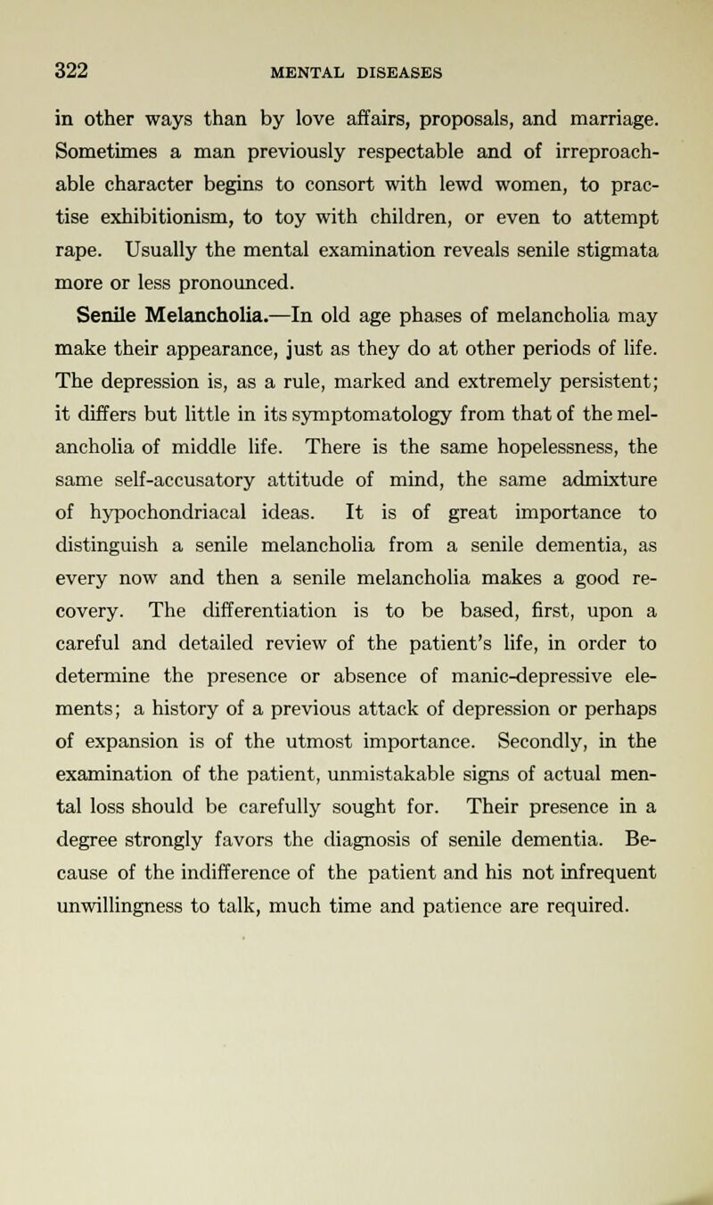 in other ways than by love affairs, proposals, and marriage. Sometimes a man previously respectable and of irreproach- able character begins to consort with lewd women, to prac- tise exhibitionism, to toy with children, or even to attempt rape. Usually the mental examination reveals senile stigmata more or less pronounced. Senile Melancholia.—In old age phases of melancholia may make their appearance, just as they do at other periods of life. The depression is, as a rule, marked and extremely persistent; it differs but little in its symptomatology from that of the mel- ancholia of middle life. There is the same hopelessness, the same self-accusatory attitude of mind, the same admixture of hypochondriacal ideas. It is of great importance to distinguish a senile melancholia from a senile dementia, as every now and then a senile melancholia makes a good re- covery. The differentiation is to be based, first, upon a careful and detailed review of the patient's life, in order to determine the presence or absence of manic-depressive ele- ments; a history of a previous attack of depression or perhaps of expansion is of the utmost importance. Secondly, in the examination of the patient, unmistakable signs of actual men- tal loss should be carefully sought for. Their presence in a degree strongly favors the diagnosis of senile dementia. Be- cause of the indifference of the patient and his not infrequent unwillingness to talk, much time and patience are required.