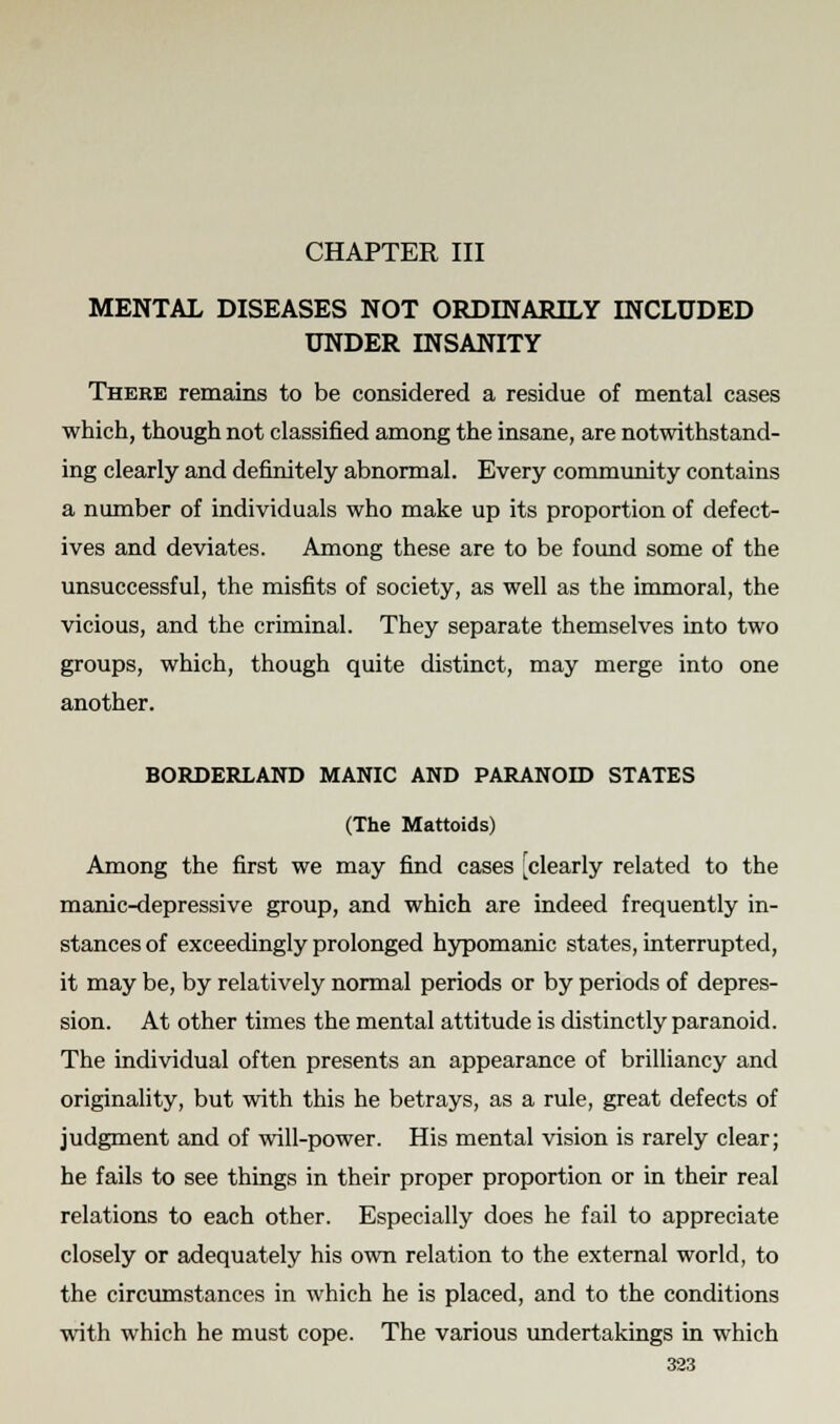 CHAPTER III MENTAL DISEASES NOT ORDINARILY INCLUDED UNDER INSANITY There remains to be considered a residue of mental cases which, though not classified among the insane, are notwithstand- ing clearly and definitely abnormal. Every community contains a number of individuals who make up its proportion of defect- ives and deviates. Among these are to be found some of the unsuccessful, the misfits of society, as well as the immoral, the vicious, and the criminal. They separate themselves into two groups, which, though quite distinct, may merge into one another. BORDERLAND MANIC AND PARANOID STATES (The Mattoids) Among the first we may find cases [clearly related to the manic-depressive group, and which are indeed frequently in- stances of exceedingly prolonged hypomanic states, interrupted, it may be, by relatively normal periods or by periods of depres- sion. At other times the mental attitude is distinctly paranoid. The individual often presents an appearance of brilliancy and originality, but with this he betrays, as a rule, great defects of judgment and of will-power. His mental vision is rarely clear; he fails to see things in their proper proportion or in their real relations to each other. Especially does he fail to appreciate closely or adequately his own relation to the external world, to the circumstances in which he is placed, and to the conditions with which he must cope. The various undertakings in which