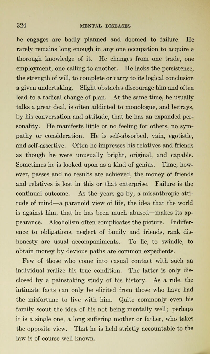 he engages are badly planned and doomed to failure. He rarely remains long enough in any one occupation to acquire a thorough knowledge of it. He changes from one trade, one employment, one calling to another. He lacks the persistence, the strength of will, to complete or carry to its logical conclusion a given undertaking. Slight obstacles discourage him and often lead to a radical change of plan. At the same time, he usually talks a great deal, is often addicted to monologue, and betrays, by his conversation and attitude, that he has an expanded per- sonality. He manifests little or no feeling for others, no sym- pathy or consideration. He is self-absorbed, vain, egotistic, and self-assertive. Often he impresses his relatives and friends as though he were unusually bright, original, and capable. Sometimes he is looked upon as a kind of genius. Time, how- ever, passes and no results are achieved, the money of friends and relatives is lost in this or that enterprise. Failure is the continual outcome. As the years go by, a misanthropic atti- tude of mind—a paranoid view of life, the idea that the world is against him, that he has been much abused—makes its ap- pearance. Alcoholism often complicates the picture. Indiffer- ence to obligations, neglect of family and friends, rank dis- honesty are usual accompaniments. To lie, to swindle, to obtain money by devious paths are common expedients. Few of those who come into casual contact with such an individual realize his true condition. The latter is only dis- closed by a painstaking study of his history. As a rule, the intimate facts can only be elicited from those who have had the misfortune to live with him. Quite commonly even his family scout the idea of his not being mentally well; perhaps it is a single one, a long suffering mother or father, who takes the opposite view. That he is held strictly accountable to the law is of course well known.