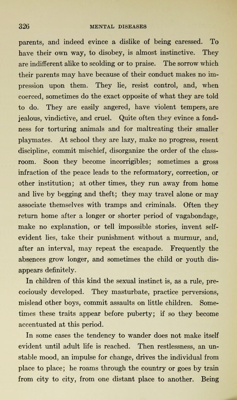 parents, and indeed evince a dislike of being caressed. To have their own way, to disobey, is almost instinctive. They are indifferent alike to scolding or to praise. The sorrow which their parents may have because of their conduct makes no im- pression upon them. They lie, resist control, and, when coerced, sometimes do the exact opposite of what they are told to do. They are easily angered, have violent tempers, are jealous, vindictive, and cruel. Quite often they evince a fond- ness for torturing animals and for maltreating their smaller playmates. At school they are lazy, make no progress, resent discipline, commit mischief, disorganize the order of the class- room. Soon they become incorrigibles; sometimes a gross infraction of the peace leads to the reformatory, correction, or other institution; at other times, they run away from home and live by begging and theft; they may travel alone or may associate themselves with tramps and criminals. Often they return home after a longer or shorter period of vagabondage, make no explanation, or tell impossible stories, invent self- evident lies, take their punishment without a murmur, and, after an interval, may repeat the escapade. Frequently the absences grow longer, and sometimes the child or youth dis- appears definitely. In children of this kind the sexual instinct is, as a rule, pre- cociously developed. They masturbate, practice perversions, mislead other boys, commit assaults on little children. Some- times these traits appear before puberty; if so they become accentuated at this period. In some cases the tendency to wander does not make itself evident until adult life is reached. Then restlessness, an un- stable mood, an impulse for change, drives the individual from place to place; he roams through the country or goes by train from city to city, from one distant place to another. Being