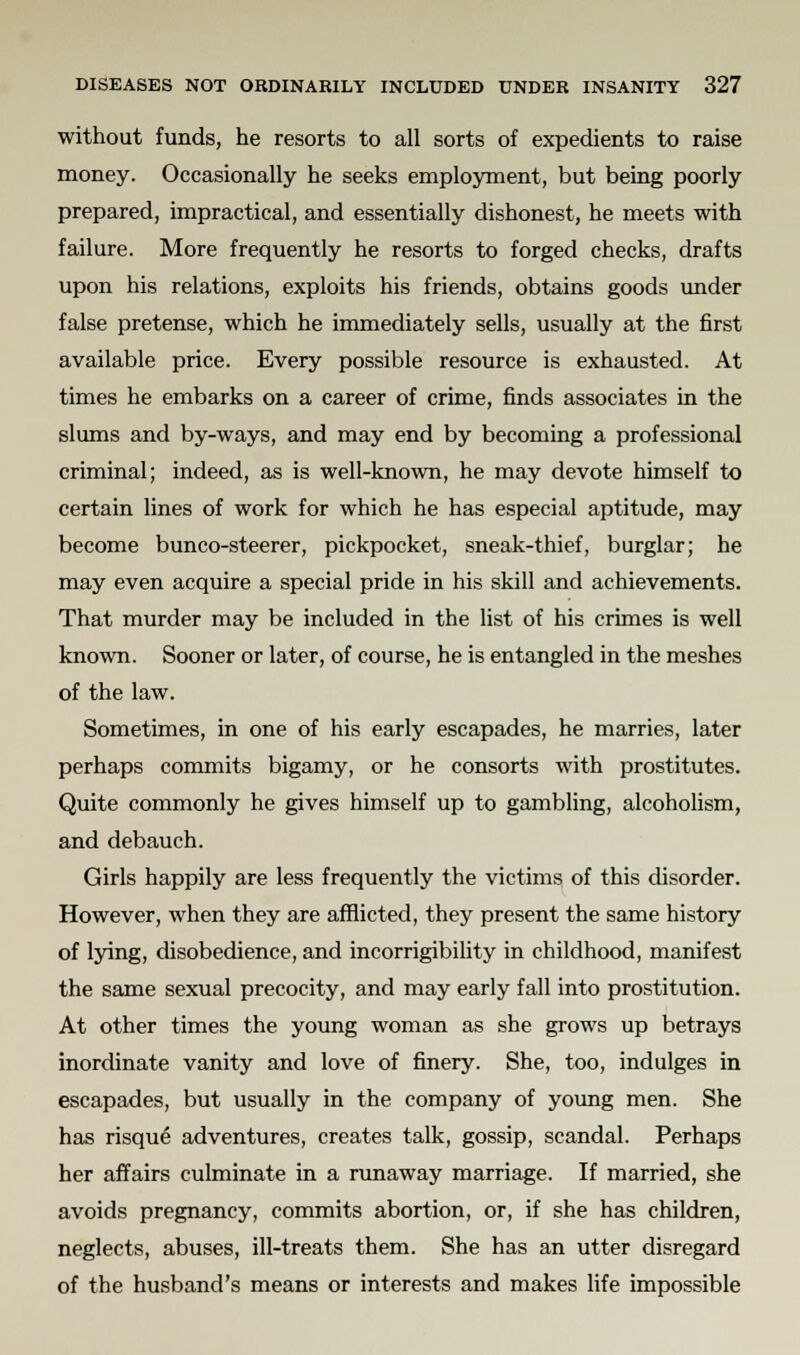 without funds, he resorts to all sorts of expedients to raise money. Occasionally he seeks employment, but being poorly prepared, impractical, and essentially dishonest, he meets with failure. More frequently he resorts to forged checks, drafts upon his relations, exploits his friends, obtains goods under false pretense, which he immediately sells, usually at the first available price. Every possible resource is exhausted. At times he embarks on a career of crime, finds associates in the slums and by-ways, and may end by becoming a professional criminal; indeed, as is well-known, he may devote himself to certain lines of work for which he has especial aptitude, may become bunco-steerer, pickpocket, sneak-thief, burglar; he may even acquire a special pride in his skill and achievements. That murder may be included in the list of his crimes is well known. Sooner or later, of course, he is entangled in the meshes of the law. Sometimes, in one of his early escapades, he marries, later perhaps commits bigamy, or he consorts with prostitutes. Quite commonly he gives himself up to gambling, alcoholism, and debauch. Girls happily are less frequently the victims of this disorder. However, when they are afflicted, they present the same history of lying, disobedience, and incorrigibility in childhood, manifest the same sexual precocity, and may early fall into prostitution. At other times the young woman as she grows up betrays inordinate vanity and love of finery. She, too, indulges in escapades, but usually in the company of young men. She has risque adventures, creates talk, gossip, scandal. Perhaps her affairs culminate in a runaway marriage. If married, she avoids pregnancy, commits abortion, or, if she has children, neglects, abuses, ill-treats them. She has an utter disregard of the husband's means or interests and makes life impossible