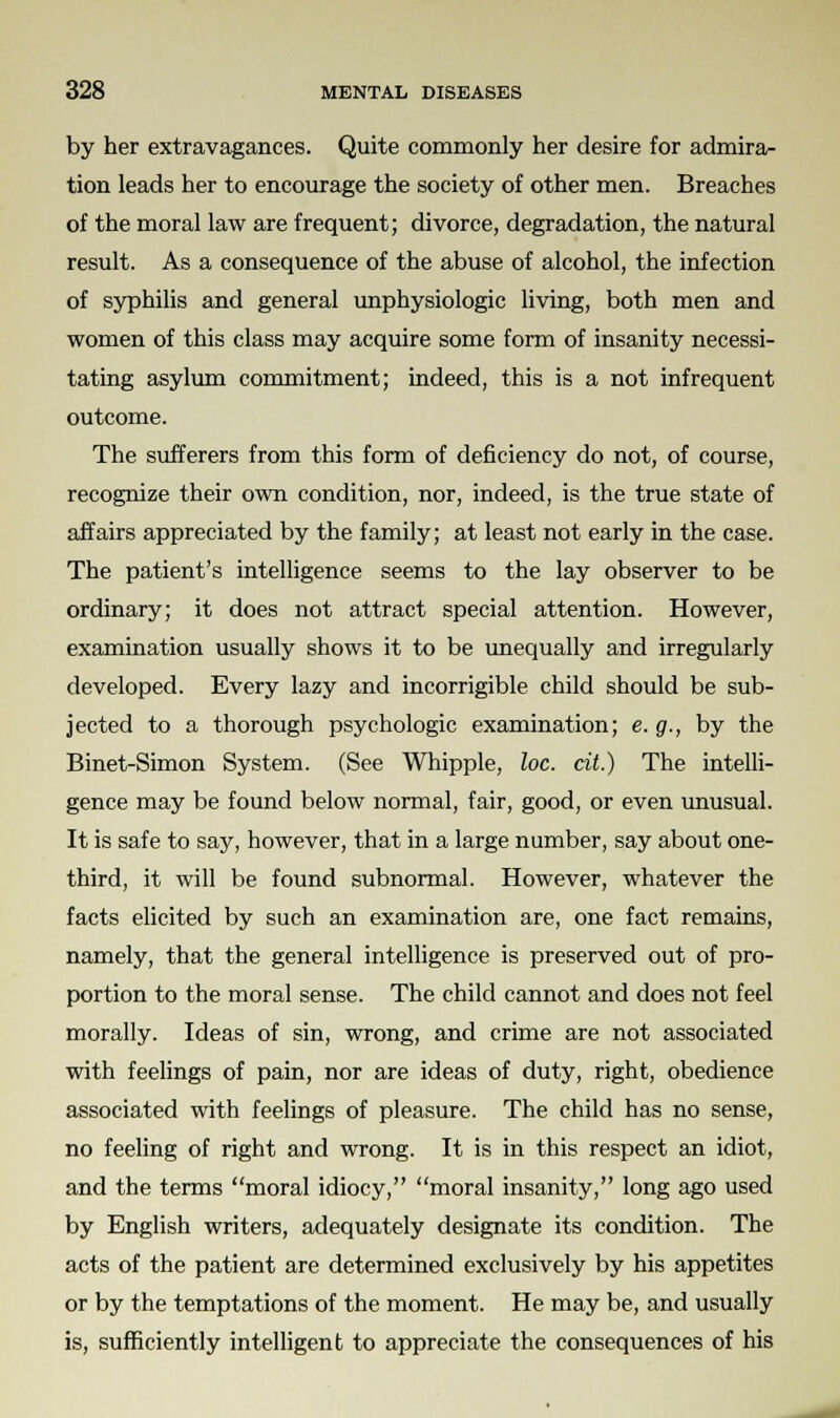 by her extravagances. Quite commonly her desire for admira- tion leads her to encourage the society of other men. Breaches of the moral law are frequent; divorce, degradation, the natural result. As a consequence of the abuse of alcohol, the infection of syphilis and general unphysiologic living, both men and women of this class may acquire some form of insanity necessi- tating asylum commitment; indeed, this is a not infrequent outcome. The sufferers from this form of deficiency do not, of course, recognize their own condition, nor, indeed, is the true state of affairs appreciated by the family; at least not early in the case. The patient's intelligence seems to the lay observer to be ordinary; it does not attract special attention. However, examination usually shows it to be unequally and irregularly developed. Every lazy and incorrigible child should be sub- jected to a thorough psychologic examination; e. g., by the Binet-Simon System. (See Whipple, loc. cit.) The intelli- gence may be found below normal, fair, good, or even unusual. It is safe to say, however, that in a large number, say about one- third, it will be found subnormal. However, whatever the facts elicited by such an examination are, one fact remains, namely, that the general intelligence is preserved out of pro- portion to the moral sense. The child cannot and does not feel morally. Ideas of sin, wrong, and crime are not associated with feelings of pain, nor are ideas of duty, right, obedience associated with feelings of pleasure. The child has no sense, no feeling of right and wrong. It is in this respect an idiot, and the terms moral idiocy, moral insanity, long ago used by English writers, adequately designate its condition. The acts of the patient are determined exclusively by his appetites or by the temptations of the moment. He may be, and usually is, sufficiently intelligent to appreciate the consequences of his