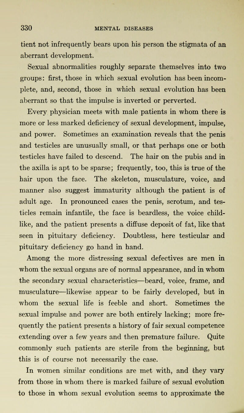 tient not infrequently bears upon his person the stigmata of an aberrant development. Sexual abnormalities roughly separate themselves into two groups: first, those in which sexual evolution has been incom- plete, and, second, those in which sexual evolution has been aberrant so that the impulse is inverted or perverted. Every physician meets with male patients in whom there is more or less marked deficiency of sexual development, impulse, and power. Sometimes an examination reveals that the penis and testicles are unusually small, or that perhaps one or both testicles have failed to descend. The hair on the pubis and in the axilla is apt to be sparse; frequently, too, this is true of the hair upon the face. The skeleton, musculature, voice, and manner also suggest immaturity although the patient is of adult age. In pronounced cases the penis, scrotum, and tes- ticles remain infantile, the face is beardless, the voice child- like, and the patient presents a diffuse deposit of fat, like that seen in pituitary deficiency. Doubtless, here testicular and pituitary deficiency go hand in hand. Among the more distressing sexual defectives are men in whom the sexual organs are of normal appearance, and in whom the secondary sexual characteristics—beard, voice, frame, and musculature—likewise appear to be fairly developed, but in whom the sexual life is feeble and short. Sometimes the sexual impulse and power are both entirely lacking; more fre- quently the patient presents a history of fair sexual competence extending over a few years and then premature failure. Quite commonly such patients are sterile from the beginning, but this is of course not necessarily the case. In women similar conditions are met with, and they vary from those in whom there is marked failure of sexual evolution to those in whom sexual evolution seems to approximate the