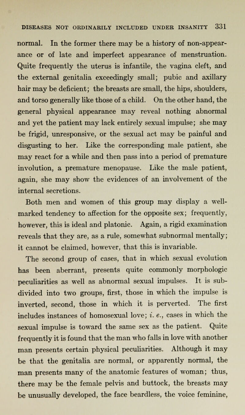 normal. In the former there may be a history of non-appear- ance or of late and imperfect appearance of menstruation. Quite frequently the uterus is infantile, the vagina cleft, and the external genitalia exceedingly small; pubic and axillary hair may be deficient; the breasts are small, the hips, shoulders, and torso generally like those of a child. On the other hand, the general physical appearance may reveal nothing abnormal and yet the patient may lack entirely sexual impulse; she may be frigid, unresponsive, or the sexual act may be painful and disgusting to her. Like the corresponding male patient, she may react for a while and then pass into a period of premature involution, a premature menopause. Like the male patient, again, she may show the evidences of an involvement of the internal secretions. Both men and women of this group may display a well- marked tendency to affection for the opposite sex; frequently, however, this is ideal and platonic. Again, a rigid examination reveals that they are, as a rule, somewhat subnormal mentally; it cannot be claimed, however, that this is invariable. The second group of cases, that in which sexual evolution has been aberrant, presents quite commonly morphologic peculiarities as well as abnormal sexual impulses. It is sub- divided into two groups, first, those in which the impulse is inverted, second, those in which it is perverted. The first includes instances of homosexual love; i. e., cases in which the sexual impulse is toward the same sex as the patient. Quite frequently it is found that the man who falls in love with another man presents certain physical peculiarities. Although it may be that the genitalia are normal, or apparently normal, the man presents many of the anatomic features of woman; thus, there may be the female pelvis and buttock, the breasts may be unusually developed, the face beardless, the voice feminine,
