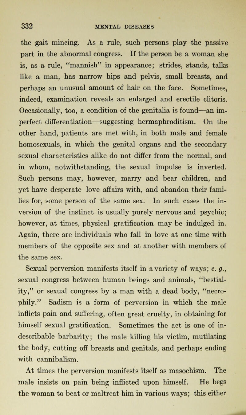 the gait mincing. As a rule, such persons play the passive part in the abnormal congress. If the person be a woman she is, as a rule, mannish in appearance; strides, stands, talks like a man, has narrow hips and pelvis, small breasts, and perhaps an unusual amount of hair on the face. Sometimes, indeed, examination reveals an enlarged and erectile clitoris. Occasionally, too, a condition of the genitalia is found—an im- perfect differentiation—suggesting hermaphroditism. On the other hand, patients are met with, in both male and female homosexuals, in which the genital organs and the secondary sexual characteristics alike do not differ from the normal, and in whom, notwithstanding, the sexual impulse is inverted. Such persons may, however, marry and bear children, and yet have desperate love affairs with, and abandon their fami- lies for, some person of the same sex. In such cases the in- version of the instinct is usually purely nervous and psychic; however, at times, physical gratification may be indulged in. Again, there are individuals who fall in love at one time with members of the opposite sex and at another with members of the same sex. Sexual perversion manifests itself in a variety of ways; e. g., sexual congress between human beings and animals, bestial- ity, or sexual congress by a man with a dead body, necro- phily. Sadism is a form of perversion in which the male inflicts pain and suffering, often great cruelty, in obtaining for himself sexual gratification. Sometimes the act is one of in- describable barbarity; the male killing his victim, mutilating the body, cutting off breasts and genitals, and perhaps ending with cannibalism. At times the perversion manifests itself as masochism. The male insists on pain being inflicted upon himself. He begs the woman to beat or maltreat him in various ways; this either