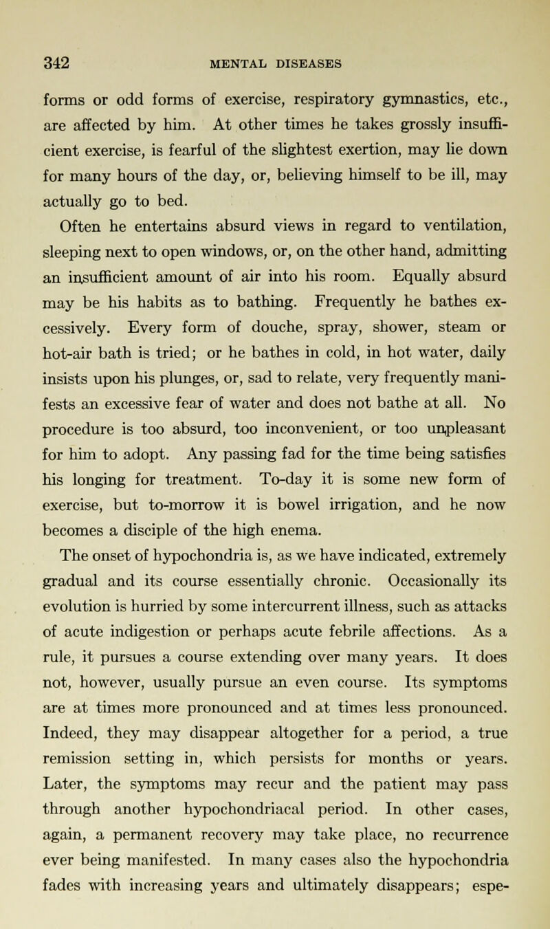 forms or odd forms of exercise, respiratory gymnastics, etc., are affected by him. At other times he takes grossly insuffi- cient exercise, is fearful of the slightest exertion, may lie down for many hours of the day, or, believing himself to be ill, may actually go to bed. Often he entertains absurd views in regard to ventilation, sleeping next to open windows, or, on the other hand, admitting an insufficient amount of air into his room. Equally absurd may be his habits as to bathing. Frequently he bathes ex- cessively. Every form of douche, spray, shower, steam or hot-air bath is tried; or he bathes in cold, in hot water, daily insists upon his plunges, or, sad to relate, very frequently mani- fests an excessive fear of water and does not bathe at all. No procedure is too absurd, too inconvenient, or too unpleasant for him to adopt. Any passing fad for the time being satisfies his longing for treatment. To-day it is some new form of exercise, but to-morrow it is bowel irrigation, and he now becomes a disciple of the high enema. The onset of hypochondria is, as we have indicated, extremely gradual and its course essentially chronic. Occasionally its evolution is hurried by some intercurrent illness, such as attacks of acute indigestion or perhaps acute febrile affections. As a rule, it pursues a course extending over many years. It does not, however, usually pursue an even course. Its symptoms are at times more pronounced and at times less pronounced. Indeed, they may disappear altogether for a period, a true remission setting in, which persists for months or years. Later, the symptoms may recur and the patient may pass through another hypochondriacal period. In other cases, again, a permanent recovery may take place, no recurrence ever being manifested. In many cases also the hypochondria fades with increasing years and ultimately disappears; espe-