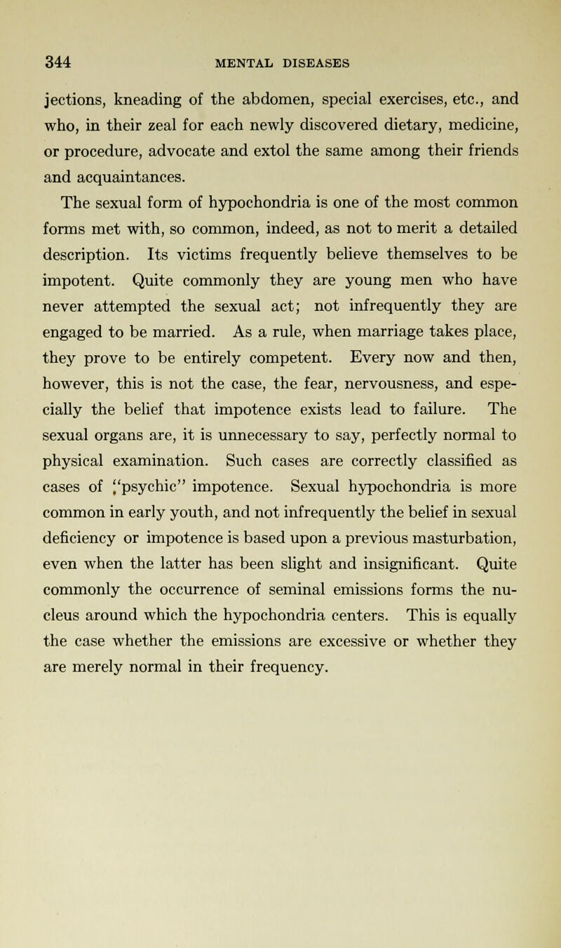 jections, kneading of the abdomen, special exercises, etc., and who, in their zeal for each newly discovered dietary, medicine, or procedure, advocate and extol the same among their friends and acquaintances. The sexual form of hypochondria is one of the most common forms met with, so common, indeed, as not to merit a detailed description. Its victims frequently believe themselves to be impotent. Quite commonly they are young men who have never attempted the sexual act; not infrequently they are engaged to be married. As a rule, when marriage takes place, they prove to be entirely competent. Every now and then, however, this is not the case, the fear, nervousness, and espe- cially the belief that impotence exists lead to failure. The sexual organs are, it is unnecessary to say, perfectly normal to physical examination. Such cases are correctly classified as cases of psychic impotence. Sexual hypochondria is more common in early youth, and not infrequently the belief in sexual deficiency or impotence is based upon a previous masturbation, even when the latter has been slight and insignificant. Quite commonly the occurrence of seminal emissions forms the nu- cleus around which the hypochondria centers. This is equally the case whether the emissions are excessive or whether they are merely normal in their frequency.