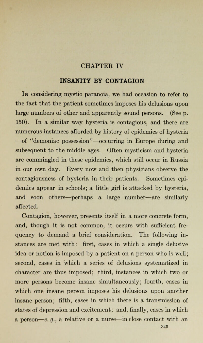 CHAPTER IV INSANITY BY CONTAGION In considering mystic paranoia, we had occasion to refer to the fact that the patient sometimes imposes his delusions upon large numbers of other and apparently sound persons. (See p. 150). In a similar way hysteria is contagious, and there are numerous instances afforded by history of epidemics of hysteria —of demoniac possession—occurring in Europe during and subsequent to the middle ages. Often mysticism and hysteria are commingled in these epidemics, which still occur in Russia in our own day. Every now and then physicians observe the contagiousness of hysteria in their patients. Sometimes epi- demics appear in schools; a little girl is attacked by hysteria, and soon others—perhaps a large number—are similarly affected. Contagion, however, presents itself in a more concrete form, and, though it is not common, it occurs with sufficient fre- quency to demand a brief consideration. The following in- stances are met with: first, cases in which a single delusive idea or notion is imposed by a patient on a person who is well; second, cases in which a series of delusions systematized in character are thus imposed; third, instances in which two or more persons become insane simultaneously; fourth, cases in which one insane person imposes his delusions upon another insane person; fifth, cases in which there is a transmission of states of depression and excitement; and, finally, cases in which a person—e. g., a relative or a nurse—in close contact with an