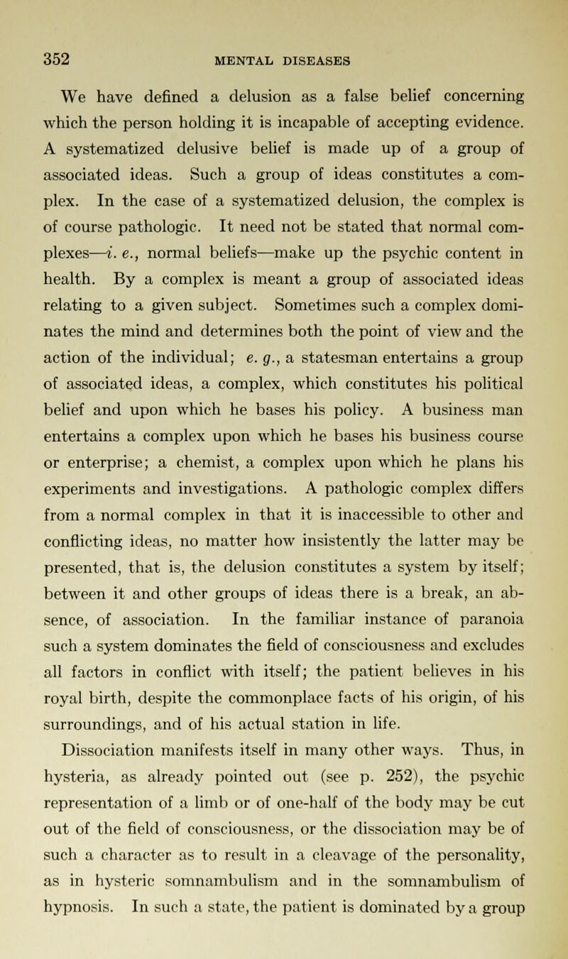 We have defined a delusion as a false belief concerning which the person holding it is incapable of accepting evidence. A systematized delusive belief is made up of a group of associated ideas. Such a group of ideas constitutes a com- plex. In the case of a systematized delusion, the complex is of course pathologic. It need not be stated that normal com- plexes—i. e., normal beliefs—make up the psychic content in health. By a complex is meant a group of associated ideas relating to a given subject. Sometimes such a complex domi- nates the mind and determines both the point of view and the action of the individual; e. g., a statesman entertains a group of associated ideas, a complex, which constitutes his political belief and upon which he bases his policy. A business man entertains a complex upon which he bases his business course or enterprise; a chemist, a complex upon which he plans his experiments and investigations. A pathologic complex differs from a normal complex in that it is inaccessible to other and conflicting ideas, no matter how insistently the latter may be presented, that is, the delusion constitutes a system by itself; between it and other groups of ideas there is a break, an ab- sence, of association. In the familiar instance of paranoia such a system dominates the field of consciousness and excludes all factors in conflict with itself; the patient believes in his royal birth, despite the commonplace facts of his origin, of his surroundings, and of his actual station in life. Dissociation manifests itself in many other ways. Thus, in hysteria, as already pointed out (see p. 252), the psychic representation of a limb or of one-half of the body may be cut out of the field of consciousness, or the dissociation may be of such a character as to result in a cleavage of the personality, as in hysteric somnambulism and in the somnambulism of hypnosis. In such a state, the patient is dominated by a group