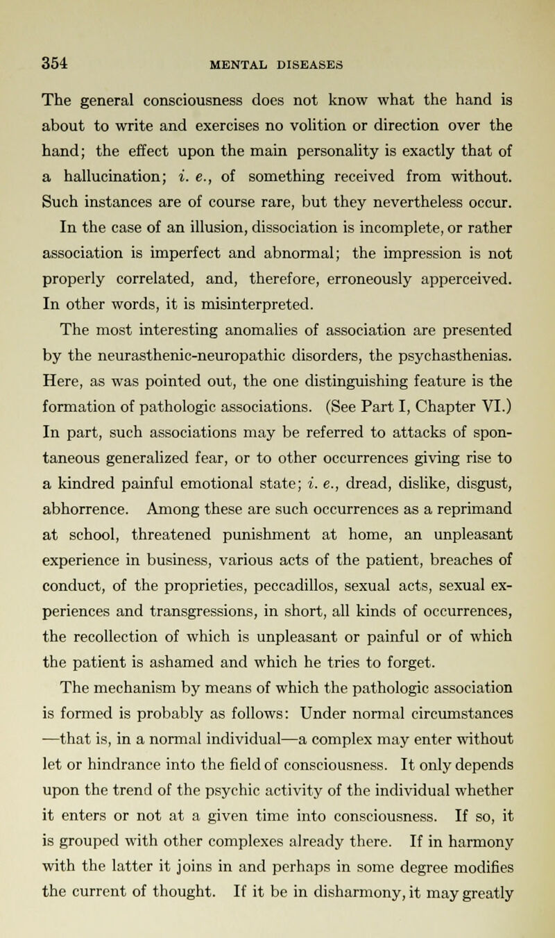 The general consciousness does not know what the hand is about to write and exercises no volition or direction over the hand; the effect upon the main personality is exactly that of a hallucination; i. e., of something received from without. Such instances are of course rare, but they nevertheless occur. In the case of an illusion, dissociation is incomplete, or rather association is imperfect and abnormal; the impression is not properly correlated, and, therefore, erroneously apperceived. In other words, it is misinterpreted. The most interesting anomalies of association are presented by the neurasthenic-neuropathic disorders, the psychasthenias. Here, as was pointed out, the one distinguishing feature is the formation of pathologic associations. (See Part I, Chapter VI.) In part, such associations may be referred to attacks of spon- taneous generalized fear, or to other occurrences giving rise to a kindred painful emotional state; i. e., dread, dislike, disgust, abhorrence. Among these are such occurrences as a reprimand at school, threatened punishment at home, an unpleasant experience in business, various acts of the patient, breaches of conduct, of the proprieties, peccadillos, sexual acts, sexual ex- periences and transgressions, in short, all kinds of occurrences, the recollection of which is unpleasant or painful or of which the patient is ashamed and which he tries to forget. The mechanism by means of which the pathologic association is formed is probably as follows: Under normal circumstances —that is, in a normal individual—a complex may enter without let or hindrance into the field of consciousness. It only depends upon the trend of the psychic activity of the individual whether it enters or not at a given time into consciousness. If so, it is grouped with other complexes already there. If in harmony with the latter it joins in and perhaps in some degree modifies the current of thought. If it be in disharmony, it may greatly
