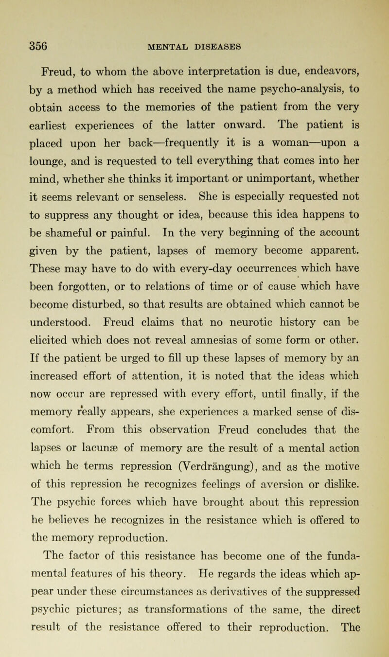 Freud, to whom the above interpretation is due, endeavors, by a method which has received the name psycho-analysis, to obtain access to the memories of the patient from the very earliest experiences of the latter onward. The patient is placed upon her back—frequently it is a woman—upon a lounge, and is requested to tell everything that comes into her mind, whether she thinks it important or unimportant, whether it seems relevant or senseless. She is especially requested not to suppress any thought or idea, because this idea happens to be shameful or painful. In the very beginning of the account given by the patient, lapses of memory become apparent. These may have to do with every-day occurrences which have been forgotten, or to relations of time or of cause which have become disturbed, so that results are obtained which cannot be understood. Freud claims that no neurotic history can be elicited which does not reveal amnesias of some form or other. If the patient be urged to fill up these lapses of memory by an increased effort of attention, it is noted that the ideas which now occur are repressed with every effort, until finally, if the memory really appears, she experiences a marked sense of dis- comfort. From this observation Freud concludes that the lapses or lacunae of memory are the result of a mental action which he terms repression (Verdrangung), and as the motive of this repression he recognizes feelings of aversion or dislike. The psychic forces which have brought about this repression he believes he recognizes in the resistance which is offered to the memory reproduction. The factor of this resistance has become one of the funda- mental features of his theory. He regards the ideas which ap- pear under these circumstances as derivatives of the suppressed psychic pictures; as transformations of the same, the direct result of the resistance offered to their reproduction. The