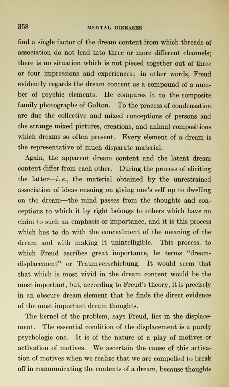 find a single factor of the dream content from which threads of association do not lead into three or more different channels; there is no situation which is not pieced together out of three or four impressions and experiences; in other words, Freud evidently regards the dream content as a compound of a num- ber of psychic elements. He compares it to the composite family photographs of Galton. To the process of condensation are due the collective and mixed conceptions of persons and the strange mixed pictures, creations, and animal compositions which dreams so often present. Every element of a dream is the representative of much disparate material. Again, the apparent dream content and the latent dream content differ from each other. During the process of eliciting the latter—i. e., the material obtained by the unrestrained association of ideas ensuing on giving one's self up to dwelling on the dream—the mind passes from the thoughts and con- ceptions to which it by right belongs to others which have no claim to such an emphasis or importance, and it is this process which has to do with the concealment of the meaning of the dream and with making it unintelligible. This process, to which Freud ascribes great importance, he terms dream- displacement or Traumverschiebung. It would seem that that which is most vivid in the dream content would be the most important, but, according to Freud's theory, it is precisely in an obscure dream element that he finds the direct evidence of the most important dream thoughts. The kernel of the problem, says Freud, lies in the displace- ment. The essential condition of the displacement is a purely psychologic one. It is of the nature of a play of motives or activation of motives. We ascertain the cause of this activa- tion of motives when we realize that we are compelled to break off in communicating the contents of a dream, because thoughts