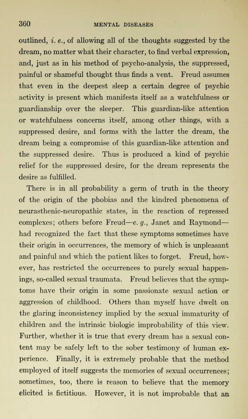outlined, i. e., of allowing all of the thoughts suggested by the dream, no matter what their character, to find verbal expression, and, just as in his method of psycho-analysis, the suppressed, painful or shameful thought thus finds a vent. Freud assumes that even in the deepest sleep a certain degree of psychic activity is present which manifests itself as a watchfulness or guardianship over the sleeper. This guardian-like attention or watchfulness concerns itself, among other things, with a suppressed desire, and forms with the latter the dream, the dream being a compromise of this guardian-like attention and the suppressed desire. Thus is produced a kind of psychic relief for the suppressed desire, for the dream represents the desire as fulfilled. There is in all probability a germ of truth in the theory of the origin of the phobias and the kindred phenomena of neurasthenic-neuropathic states, in the reaction of repressed complexes; others before Freud—e. g., Janet and Raymond— had recognized the fact that these symptoms sometimes have their origin in occurrences, the memory of which is unpleasant and painful and which the patient likes to forget. Freud, how- ever, has restricted the occurrences to purely sexual happen- ings, so-called sexual traumata. Freud believes that the symp- toms have their origin in some passionate sexual action or aggression of childhood. Others than myself have dwelt on the glaring inconsistency implied by the sexual immaturity of children and the intrinsic biologic improbability of this view. Further, whether it is true that every dream has a sexual con- tent may be safely left to the sober testimony of human ex- perience. Finally, it is extremely probable that the method employed of itself suggests the memories of sexual occurrences; sometimes, too, there is reason to believe that the memory elicited is fictitious. However, it is not improbable that an