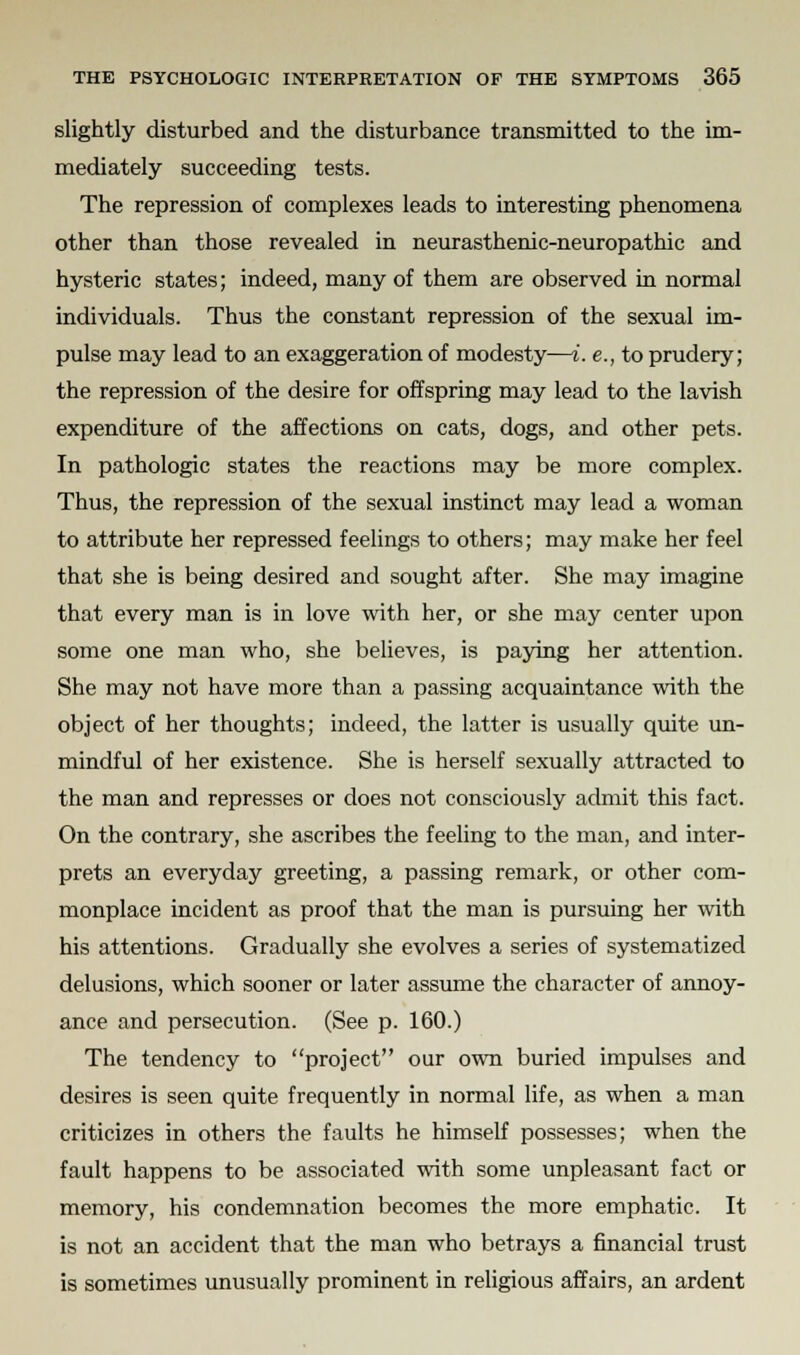 slightly disturbed and the disturbance transmitted to the im- mediately succeeding tests. The repression of complexes leads to interesting phenomena other than those revealed in neurasthenic-neuropathic and hysteric states; indeed, many of them are observed in normal individuals. Thus the constant repression of the sexual im- pulse may lead to an exaggeration of modesty—i. e., to prudery; the repression of the desire for offspring may lead to the lavish expenditure of the affections on cats, dogs, and other pets. In pathologic states the reactions may be more complex. Thus, the repression of the sexual instinct may lead a woman to attribute her repressed feelings to others; may make her feel that she is being desired and sought after. She may imagine that every man is in love with her, or she may center upon some one man who, she believes, is paying her attention. She may not have more than a passing acquaintance with the object of her thoughts; indeed, the latter is usually quite un- mindful of her existence. She is herself sexually attracted to the man and represses or does not consciously admit this fact. On the contrary, she ascribes the feeling to the man, and inter- prets an everyday greeting, a passing remark, or other com- monplace incident as proof that the man is pursuing her with his attentions. Gradually she evolves a series of systematized delusions, which sooner or later assume the character of annoy- ance and persecution. (See p. 160.) The tendency to project our own buried impulses and desires is seen quite frequently in normal life, as when a man criticizes in others the faults he himself possesses; when the fault happens to be associated with some unpleasant fact or memory, his condemnation becomes the more emphatic. It is not an accident that the man who betrays a financial trust is sometimes unusually prominent in religious affairs, an ardent