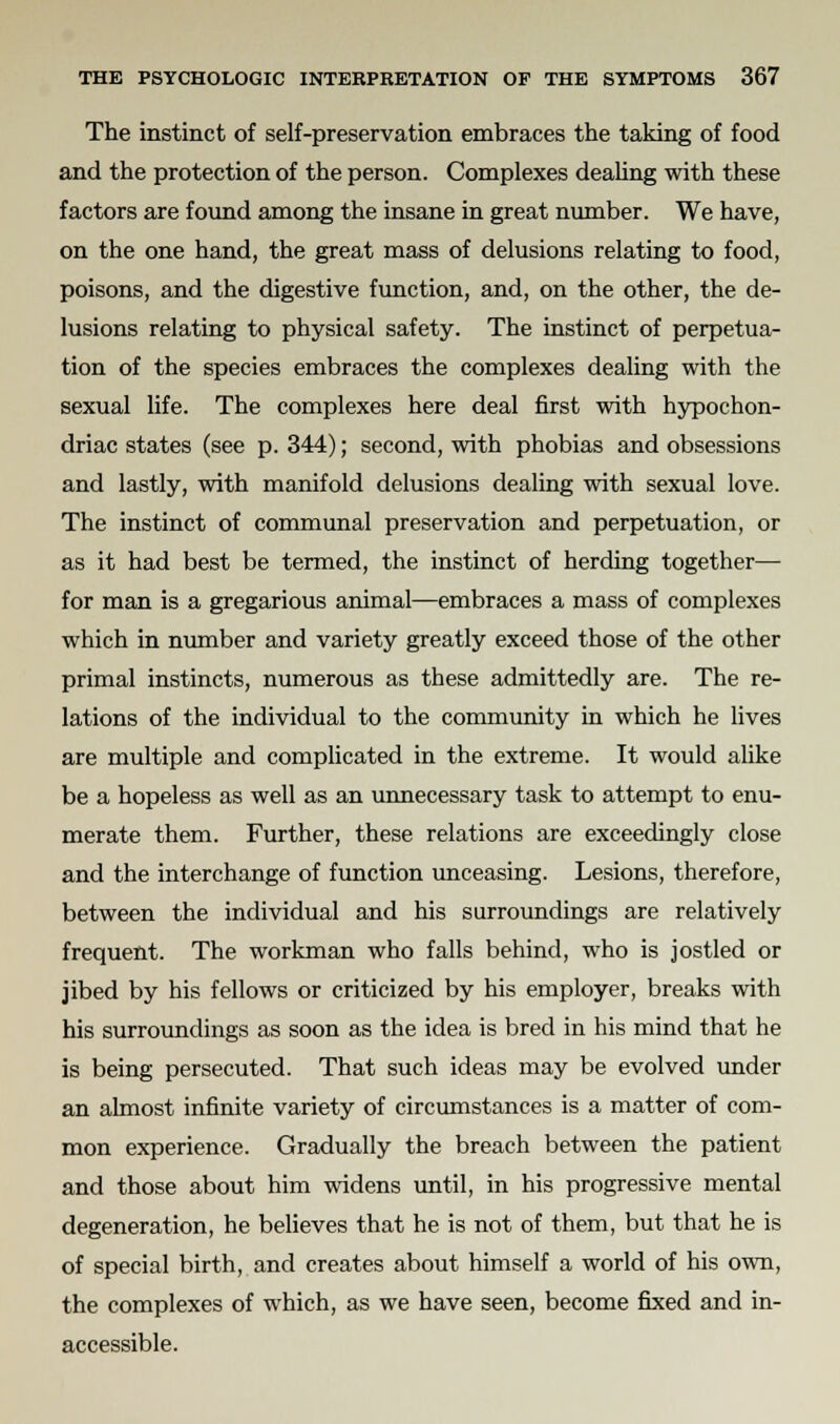 The instinct of self-preservation embraces the taking of food and the protection of the person. Complexes dealing with these factors are found among the insane in great number. We have, on the one hand, the great mass of delusions relating to food, poisons, and the digestive function, and, on the other, the de- lusions relating to physical safety. The instinct of perpetua- tion of the species embraces the complexes dealing with the sexual life. The complexes here deal first with hypochon- driac states (see p. 344); second, with phobias and obsessions and lastly, with manifold delusions dealing with sexual love. The instinct of communal preservation and perpetuation, or as it had best be termed, the instinct of herding together— for man is a gregarious animal—embraces a mass of complexes which in number and variety greatly exceed those of the other primal instincts, numerous as these admittedly are. The re- lations of the individual to the community in which he lives are multiple and complicated in the extreme. It would alike be a hopeless as well as an unnecessary task to attempt to enu- merate them. Further, these relations are exceedingly close and the interchange of function unceasing. Lesions, therefore, between the individual and his surroundings are relatively frequent. The workman who falls behind, who is jostled or jibed by his fellows or criticized by his employer, breaks with his surroundings as soon as the idea is bred in his mind that he is being persecuted. That such ideas may be evolved under an almost infinite variety of circumstances is a matter of com- mon experience. Gradually the breach between the patient and those about him widens until, in his progressive mental degeneration, he believes that he is not of them, but that he is of special birth, and creates about himself a world of his own, the complexes of which, as we have seen, become fixed and in- accessible.