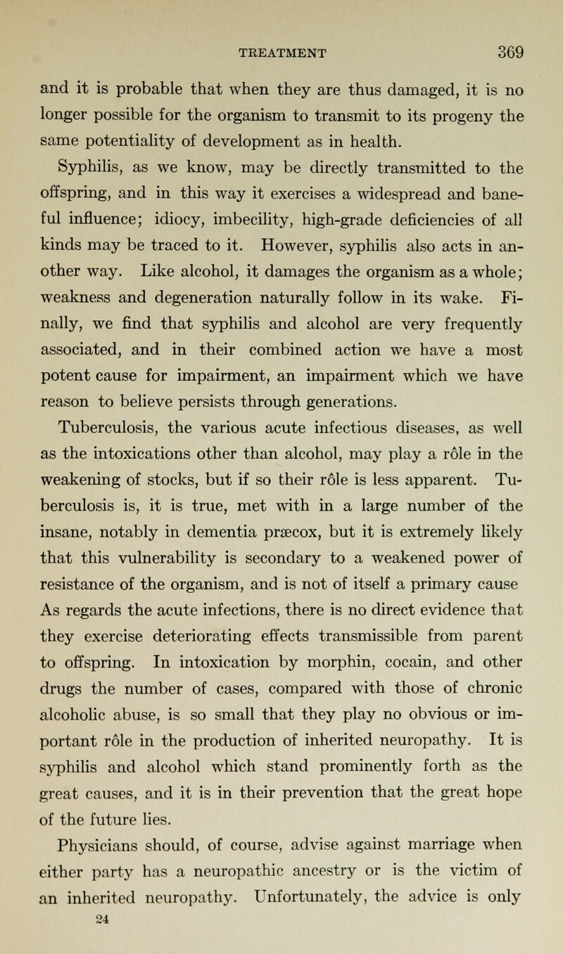 and it is probable that when they are thus damaged, it is no longer possible for the organism to transmit to its progeny the same potentiality of development as in health. Syphilis, as we know, may be directly transmitted to the offspring, and in this way it exercises a widespread and bane- ful influence; idiocy, imbecility, high-grade deficiencies of all kinds may be traced to it. However, syphilis also acts in an- other way. Like alcohol, it damages the organism as a whole; weakness and degeneration naturally follow in its wake. Fi- nally, we find that syphilis and alcohol are very frequently associated, and in their combined action we have a most potent cause for impairment, an impairment which we have reason to believe persists through generations. Tuberculosis, the various acute infectious diseases, as well as the intoxications other than alcohol, may play a role in the weakening of stocks, but if so their role is less apparent. Tu- berculosis is, it is true, met with in a large number of the insane, notably in dementia prsecox, but it is extremely likely that this vulnerability is secondary to a weakened power of resistance of the organism, and is not of itself a primary cause As regards the acute infections, there is no direct evidence that they exercise deteriorating effects transmissible from parent to offspring. In intoxication by morphin, cocain, and other drugs the number of cases, compared with those of chronic alcoholic abuse, is so small that they play no obvious or im- portant role in the production of inherited neuropathy. It is syphilis and alcohol which stand prominently forth as the great causes, and it is in their prevention that the great hope of the future lies. Physicians should, of course, advise against marriage when either party has a neuropathic ancestry or is the victim of an inherited neuropathy. Unfortunately, the advice is only 24