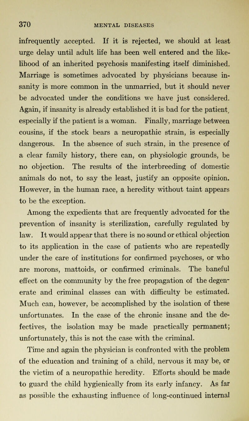 infrequently accepted. If it is rejected, we should at least urge delay until adult life has been well entered and the like- lihood of an inherited psychosis manifesting itself diminished. Marriage is sometimes advocated by physicians because in- sanity is more common in the unmarried, but it should never be advocated under the conditions we have just considered. Again, if insanity is already established it is bad for the patient, especially if the patient is a woman. Finally, marriage between cousins, if the stock bears a neuropathic strain, is especially dangerous. In the absence of such strain, in the presence of a clear family history, there can, on physiologic grounds, be no objection. The results of the interbreeding of domestic animals do not, to say the least, justify an opposite opinion. However, in the human race, a heredity without taint appears to be the exception. Among the expedients that are frequently advocated for the prevention of insanity is sterilization, carefully regulated by law. It would appear that there is no sound or ethical objection to its application in the case of patients who are repeatedly under the care of institutions for confirmed psychoses, or who are morons, mattoids, or confirmed criminals. The baneful effect on the community by the free propagation of the degen- erate and criminal classes can with difficulty be estimated. Much can, however, be accomplished by the isolation of these unfortunates. In the case of the chronic insane and the de- fectives, the isolation may be made practically permanent; unfortunately, this is not the case with the criminal. Time and again the physician is confronted with the problem of the education and training of a child, nervous it may be, or the victim of a neuropathic heredity. Efforts should be made to guard the child hygienically from its early infancy. As far as possible the exhausting influence of long-continued internal